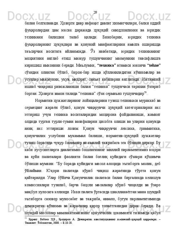 билан белгиланади. Ҳозирги давр нафақат давлат хизматчилари, балки оддий
фуқаролардан   ҳам   юксак   даражада   ҳуқуқий   саводхонликни   ва   юридик
техникани   билишни   талаб   қилади.   Бинобарин,   юридик   техника
фуқароларнинг   ҳуқуқлари   ва   қонуний   манфаатларини   амалга   оширишда
таъсирчан   воситага   айланмоқда.   Ўз   навбатида,   юридик   техниканинг
моҳиятини   англаб   етиш   мазкур   тушунчанинг   мазмунини   тавсифлашга
киришиш имконини беради. Маълумки,   “техника”   атамаси юнонча   “tehne”
сўзидан   олинган   бўлиб,   бирон-бир   ишда   қўлланиладиган   кўникмалар   ва
усуллар   мажмуини,   уқув,   маҳорат,   санъат   кабиларни   англатади.   Ижтимоий
ишлаб   чиқариш   ривожланиши   билан   “техника”   тушунчаси   тарихан   ўзгариб
борган. Ҳозирги замон тилида “техника” сўзи сермаъно тушунчадир 53
.
Норматив ҳужжатларнинг лойиҳаларини тузиш техникаси мураккаб ва
сермеҳнат   жараён   бўлиб,   қонун   чиқарувчи   ҳуқуқий   категорияларни   акс
эттириш   учун   техника   воситаларидан   моҳирона   фойдаланиши,   жамият
олдида   турган   турли-туман   вазифаларни   ҳисобга   олиши   ва   уларни   қонунда
аниқ   акс   эттириши   лозим.   Қонун   чиқарувчи   лексика,   грамматика,
қонунчилик   услубини   мукаммал   билиши,   норматив-ҳуқуқий   ҳужжатлар
тузиш борасида чуқур билимлар ва амалий тажрибага эга бўлиши даркор. Бу
каби хусусиятларга  давлатимиз бошлиғининг миллий парламентимиз юқори
ва   қуйи   палаталари   фаолияти   билан   боғлиқ   қуйидаги   сўзлари   қўшимча
бўлиши   мумкин:   “Бу   борада   қуйидаги   мисол   алоҳида   эътиборга   молик,   деб
ўйлайман.   Юқори   палатада   кўриб   чиқиш   жараёнида   тўртта   қонун
қайтарилди.   Улар   бўйича   Қонунчилик   палатаси   билан   биргаликда   келишув
комиссиялари   тузилиб,   барча   баҳсли   масалалар   кўриб   чиқилди   ва   ўзаро
мақбул хулосага келинди. Икки палата ўртасида шаклланаётган мана шундай
эътиборга   сазовор   муносабат   ва   тажриба,   аввало,   бугун   парламентимизда
демократик   кўникма   ва   жараёнлар   қарор   топаётганидан   дарак   беради.   Ва
шундай мисоллар мамлакатимизнинг қонунчилик ҳокимияти тизимида қабул
53
  Қаранг:   Бобоев   Ҳ.Б.,   Қаҳҳоров   А.   Демократик   конституциянинг   ижтимоий-ҳуқуқий   қирралари.   –
Тошкент: Ўзбекистон, 2000. – Б.18-28. 29 