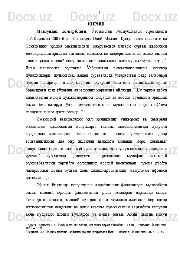 КИРИШ 
Мавзунинг   долзарблиги.   Ўзбекистон   Республикаси   Президенти
И.А.Каримов   2005   йил   28   январда   Олий   Мажлис   Қонунчилик   палатаси   ва
Сенатининг   қўшма   мажлисидаги   маърузасида   илгари   сурган   жамиятни
демократлаштириш   ва   янгилаш,   мамлакатни   модернизация   ва   ислоҳ   қилиш
концепцияси   миллий  қонунчиликнинг   ривожланишига   кучли   туртки  берди 1
.
Янги   парламент   мустақил   Ўзбекистон   ривожланишининг   устувор
йўналишлари,   шунингдек,   жадал   суръатларда   ўзгараётган   давр   талаблари
нуқтаи   назаридан   ислоҳотларнинг   ҳуқуқий   базасини   такомиллаштириш
борасидаги  кенг кўламли жараённинг марказига айланди. “Шу тариқа қабул
қилинаётган   қонун   ҳужжатларининг   сифатли   ва   асосли   бўлишига   эришиш
билан   бир   қаторда,   ўзаро   мутаносиблик   ва   мувозанатни   сақлаш   бўйича
самарали тизим яратилмоқда...” 2
.
Ижтимоий   вазифаларни   ҳал   қилишнинг   универсал   ва   самарали
механизми   ҳисобланган   қонунларга   таяниш   мамлакатимизда   ҳуқуқий
фуқаролик   жамиятининг   бош   принципи   –   қонун   устуворлиги   қарор
топганлигининг   яна   бир   ишончли   далилига   айланди.   Зеро,   ҳокимият
қонунчилик тармоғининг олий органи томонидан қабул қилинган норматив-
ҳуқуқий   ҳужжатлар   демократия   андозаларига   мувофиқ   ижтимоий
муносабатларни   тартибга   солишнинг   асосий   воситалари,   сўзсиз   рўёбга
чиқарилиши   лозим   бўлган   халқ   хоҳиш-иродасининг   жамулжам   ифодаси
ҳисобланади.
Сўнгги   йилларда   қонунчилик   жараёнининг   фаоллашуви   муносабати
билан   миллий   юридик   фанимизнинг   роли   сезиларли   даражада   ошди.
Таъкидлаш   жоизки,   миллий   юридик   фани   мамлакатимизнинг   бир   қатор
ихтисослашган   академик   ва   олий   таълим   муассасалари   таркибига   кирувчи
анча   қудратли   илмий   кучларни   ўз   ичига   олган.   Айни   пайтда   қонун
1
 Қаранг: Каримов И.А. Ўзбек халқи ҳеч қачон, ҳеч кимга қарам бўлмайди. 13-том. – Тошкент: Ўзбекистон,
2005. – Б.180
2
 Каримов И.А. Ўзбекистоннинг 16 йиллик мустақил тараққиёт йўли. – Тошкент: Ўзбекистон, 2007. – Б. 45 3 