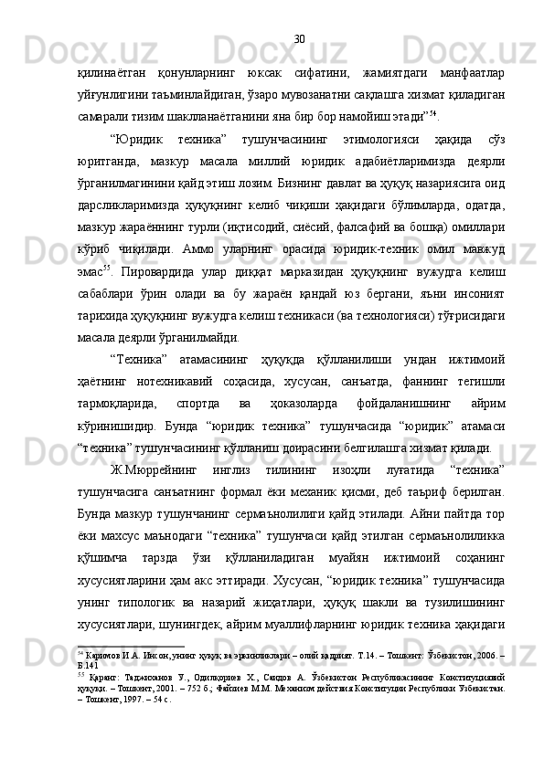 қилинаётган   қонунларнинг   юксак   сифатини,   жамиятдаги   манфаатлар
уйғунлигини таъминлайдиган, ўзаро мувозанатни сақлашга хизмат қиладиган
самарали тизим шаклланаётганини яна бир бор намойиш этади” 54
.
“Юридик   техника”   тушунчасининг   этимологияси   ҳақида   сўз
юритганда,   мазкур   масала   миллий   юридик   адабиётларимизда   деярли
ўрганилмагинини қайд этиш лозим. Бизнинг давлат ва ҳуқуқ назариясига оид
дарсликларимизда   ҳуқуқнинг   келиб   чиқиши   ҳақидаги   бўлимларда,   одатда,
мазкур жараённинг турли (иқтисодий, сиёсий, фалсафий ва бошқа) омиллари
кўриб   чиқилади.   Аммо   уларнинг   орасида   юридик-техник   омил   мавжуд
эмас 55
.   Пировардида   улар   диққат   марказидан   ҳуқуқнинг   вужудга   келиш
сабаблари   ўрин   олади   ва   бу   жараён   қандай   юз   бергани,   яъни   инсоният
тарихида ҳуқуқнинг вужудга келиш техникаси (ва технологияси) тўғрисидаги
масала деярли ўрганилмайди.
“Техника”   атамасининг   ҳуқуқда   қўлланилиши   ундан   ижтимоий
ҳаётнинг   нотехникавий   соҳасида,   хусусан,   санъатда,   фаннинг   тегишли
тармоқларида,   спортда   ва   ҳоказоларда   фойдаланишнинг   айрим
кўринишидир.   Бунда   “юридик   техника”   тушунчасида   “юридик”   атамаси
“техника” тушунчасининг қўлланиш доирасини белгилашга хизмат қилади. 
Ж.Мюррейнинг   инглиз   тилининг   изоҳли   луғатида   “техника”
тушунчасига   санъатнинг   формал   ёки   механик   қисми,   деб   таъриф   берилган.
Бунда   мазкур   тушунчанинг  сермаънолилиги   қайд  этилади.  Айни  пайтда   тор
ёки   махсус   маънодаги   “техника”   тушунчаси   қайд   этилган   сермаънолиликка
қўшимча   тарзда   ўзи   қўлланиладиган   муайян   ижтимоий   соҳанинг
хусусиятларини  ҳам  акс  эттиради.  Хусусан,  “юридик техника”  тушунчасида
унинг   типологик   ва   назарий   жиҳатлари,   ҳуқуқ   шакли   ва   тузилишининг
хусусиятлари, шунингдек, айрим муаллифларнинг юридик техника ҳақидаги
54
 Каримов И.А. Инсон, унинг ҳуқуқ ва эркинликлари – олий қадрият.  Т. 14 .  – Тошкент: Ўзбекистон, 2006. –
Б.141
55
  Қаранг:   Таджиханов   У.,   Одилқориев   Х.,   Саидов   А.   Ўзбекистон   Республикасининг   Конституциявий
ҳуқуқи. – Тошкент, 2001. – 752 б.;  Файзиев М.М .  Механизм действия Конституции Республики Узбекистан.
– Тошкент, 1997. – 54 с. 30 