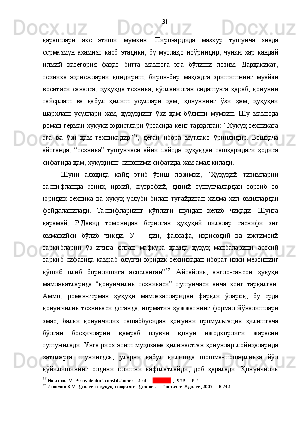 қарашлари   акс   этиши   мумкин.   Пировардида   мазкур   тушунча   янада
сермазмун   аҳамият   касб   этадики,   бу   мутлақо   ноўриндир,   чунки   ҳар   қандай
илмий   категория   фақат   битта   маънога   эга   бўлиши   лозим.   Дарҳақиқат,
техника   эҳтиёжларни   қондириш,   бирон-бир   мақсадга   эришишнинг   муайян
воситаси   саналса,   ҳуқуқда   техника,   қўлланилган   ёндашувга   қараб,   қонунни
тайёрлаш   ва   қабул   қилиш   усуллари   ҳам,   қонуннинг   ўзи   ҳам,   ҳуқуқни
шарҳлаш   усуллари   ҳам,   ҳуқуқнинг   ўзи   ҳам   бўлиши   мумкин.   Шу   маънода
роман-герман ҳуқуқи юристлари ўртасида кенг тарқалган:  “Ҳуқуқ техникага
эга   ва   ўзи   ҳам   техникадир” 56
,   деган   ибора   мутлақо   ўринлидир.   Бошқача
айтганда,   “техника”   тушунчаси   айни   пайтда   ҳуқуқдан   ташқаридаги   ҳодиса
сифатида ҳам, ҳуқуқнинг синоними сифатида ҳам амал қилади.
Шуни   алоҳида   қайд   этиб   ўтиш   лозимки,   “Ҳуқуқий   тизимларни
таснифлашда   этник,   ирқий,   жуғрофий,   диний   тушунчалардан   тортиб   то
юридик   техника   ва   ҳуқуқ   услуби   билан   тугайдиган   хилма-хил   омиллардан
фойдаланилади.   Таснифларнинг   кўплиги   шундан   келиб   чиқади.   Шунга
қарамай,   Р.Давид   томонидан   берилган   ҳуқуқий   оилалар   таснифи   энг
оммавийси   бўлиб   чиқди.   У   –   дин,   фалсафа,   иқтисодий   ва   ижтимоий
таркибларни   ўз   ичига   олган   мафкура   ҳамда   ҳуқуқ   манбаларини   асосий
таркиб сифатида  қамраб олувчи юридик техникадан  иборат икки мезоннинг
қўшиб   олиб   борилишига   асосланган” 57
.   Айтайлик,   англо-саксон   ҳуқуқи
мамлакатларида   “қонунчилик   техникаси”   тушунчаси   анча   кенг   тарқалган.
Аммо,   роман-герман   ҳуқуқи   мамлакатларидан   фарқли   ўлароқ,   бу   ерда
қонунчилик техникаси деганда, норматив ҳужжатнинг формал йўналишлари
эмас,   балки   қонунчилик   ташаббусидан   қонунни   промульгация   қилишгача
бўлган   босқичларни   қамраб   олувчи   қонун   ижодкорлиги   жараёни
тушунилади. Унга риоя этиш муҳокама қилинаётган қонунлар лойиҳаларида
хатоларга,   шунингдек,   уларни   қабул   қилишда   шошма-шошарликка   йўл
қўйилишининг   олдини   олишни   кафолатлайди,   деб   қаралади.   Қонунчилик
56
 Ha   u   riou М. Precis de droit constitutionnel. 2 ed. –  -----------  , 1929. – P. 4. 
57
 Исломов З.М. Давлат ва ҳуқуқ назарияси. Дарслик. – Тошкент: Адолат, 2007. – Б.742 31 