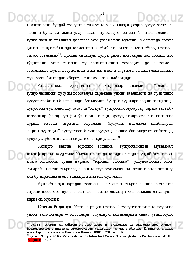 техникасини   бундай   тушуниш   мазкур   мамлакатларда   деярли   умум   эътироф
этилган   бўлса-да,   аммо   улар   билан   бир   қаторда   баъзан   “юридик   техника”
тушунчаси   ишлатилган   ҳолларга   ҳам   дуч   келиш   мумкин.   Америкада   эълон
қилинган   адабиётларда   юристнинг   касбий   фаолияти   баъзан   тўлиқ   техника
билан   боғланади 58
.   Бундай   ёндашув,   ҳуқуқ   фақат   низоларни   ҳал   қилиш   ёки
тўқнашган   манфаатларни   мувофиқлаштириш   усулидир,   деган   тезисга
асосланади.  Бундан юристнинг иши ижтимоий тартибга  солиш техникасини
мукаммал билишдан иборат, деган хулоса келиб чиқади.
Англо-саксон   ҳуқуқининг   категориялар   тизимида   “техника”
тушунчасининг   хусусияти   маълум   даражада   унинг   таълимоти   ва   тузилиши
хусусияти билан белгиланади. Маълумки, бу ерда суд жараёнидан ташқарида
ҳуқуқ мавжуд эмас, шу сабабли “ҳуқуқ” тушунчаси муқаррар тарзда тартиб-
таомиллар   (процедура)ни   ўз   ичига   олади,   ҳуқуқ   назарияси   эса   ишларни
кўриш   методи   сифатида   қаралади.   Хусусан,   инглизча   манбаларда
“юриспруденция”   тушунчаси   баъзан   ҳуқуқда   билим   ёки   маҳорат   сифатида,
ҳуқуқ услуби ёки шакли сифатида таърифланган 59
.
Ҳозирги   вақтда   “юридик   техника”   тушунчасининг   мукаммал
таърифлари мавжуд эмас. Умуман олганда, юридик фанда шундай бир вазият
юзага   келганки,   бунда   нафақат   “юридик   техника”   тушунчасининг   кенг
эътироф   этилган   таърифи,   балки   мазкур   муаммога   нисбатан   олимларнинг   у
ёки бу даражада ягона ёндашуви ҳам мавжуд эмас.
Адабиётларда   юридик   техникага   берилган   таърифларнинг   исталган
бирини икки ёндашувдан биттаси  – статик ёндашув ёки динамик ёндашувга
киритиш мумкин.
Статик   ёндашув.   Унга   “юридик   техника”   тушунчасининг   мазмунини
унинг   элементлари   –   методлари,   усуллари,   қоидаларини   санаб   ўтиш   йўли
58
  Қаранг:   Сайдман   А.,   Сайдман   Р.,   Абейесекере   Н.   Руководство   по   законодательной   технике:
Законотворчество   в   интересах   демократических   социальных   перемен   в   обществе:   Издание   на   русском
языке. Пер.: Г . Сергунина, А . Кашпура. – Бишкек: ПРООН, 2001. – С. 136.
59
 Қаранг: Schuppe W. Die Methode der Rechtsphilosophie// Zeitschrift fiir vergleichende Rechtswissenschaft. Bd.
– V., (1883) .  – P .215 32 