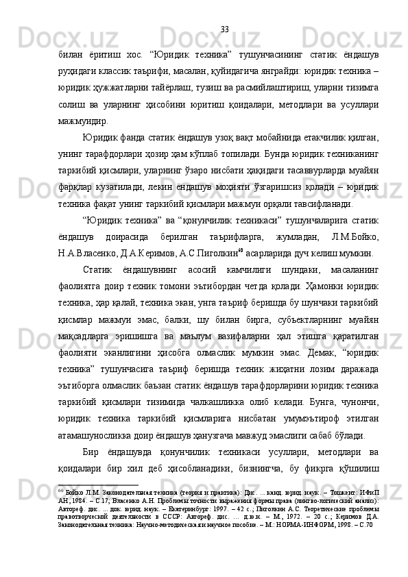 билан   ёритиш   хос.   “Юридик   техника”   тушунчасининг   статик   ёндашув
руҳидаги классик таърифи, масалан, қуйидагича янграйди: юридик техника –
юридик ҳужжатларни тайёрлаш, тузиш ва расмийлаштириш, уларни тизимга
солиш   ва   уларнинг   ҳисобини   юритиш   қоидалари,   методлари   ва   усуллари
мажмуидир.
Юридик фанда статик ёндашув узоқ вақт мобайнида етакчилик қилган,
унинг тарафдорлари ҳозир ҳам кўплаб топилади. Бунда юридик техниканинг
таркибий қисмлари, уларнинг ўзаро нисбати ҳақидаги тасаввурларда муайян
фарқлар   кузатилади,   лекин   ёндашув   моҳияти   ўзгаришсиз   қолади   –   юридик
техника фақат унинг таркибий қисмлари мажмуи орқали тавсифланади. 
“Юридик   техника”   ва   “қонунчилик   техникаси”   тушунчаларига   статик
ёндашув   доирасида   берилган   таърифларга,   жумладан,   Л.М.Бойко,
Н.А.Власенко, Д.А.Керимов, А.С.Пиголкин 60
 асарларида дуч келиш мумкин.
Статик   ёндашувнинг   асосий   камчилиги   шундаки,   масаланинг
фаолиятга   доир   техник   томони   эътибордан   четда   қолади.   Ҳамонки   юридик
техника, ҳар қалай, техника экан, унга таъриф беришда бу шунчаки таркибий
қисмлар   мажмуи   эмас,   балки,   шу   билан   бирга,   субъектларнинг   муайян
мақсадларга   эришишга   ва   маълум   вазифаларни   ҳал   этишга   қаратилган
фаолияти   эканлигини   ҳисобга   олмаслик   мумкин   эмас.   Демак,   “юридик
техника”   тушунчасига   таъриф   беришда   техник   жиҳатни   лозим   даражада
эътиборга олмаслик баъзан статик ёндашув тарафдорларини юридик техника
таркибий   қисмлари   тизимида   чалкашликка   олиб   келади.   Бунга,   чунончи,
юридик   техника   таркибий   қисмларига   нисбатан   умумэътироф   этилган
атамашуносликка доир ёндашув ҳанузгача мавжуд эмаслиги сабаб бўлади. 
Бир   ёндашувда   қонунчилик   техникаси   усуллари,   методлари   ва
қоидалари   бир   хил   деб   ҳисобланадики,   бизнингча,   бу   фикрга   қўшилиш
60
  Бойко   Л.М.   Законодательная   техника   (теория   и   практика):   Дис.   ...   канд.   юрид.   наук .   –   Тошкент:   ИФиП
АН, 1984. –   C . 17 ;   Власенко А.Н. Проблемы точности выражения формы права (лингво-логический анализ):
Автореф.   дис.   ...   док.   юрид.   наук.   –   Екатеринбург:   1997.   –   42   с. ;   Пиголкин   А.С.   Теоретические   проблемы
правотворческой   деятельности   в   СССР:   Автореф.   дис.   …   д.ю.н.   –   М.,   1972.   –   20   с. ;   Керимов   Д.А.
Законодательная техника: Научно-методическая и научное пособие. – М.: НОРМА-ИНФОРМ, 1998. – С.70  33 