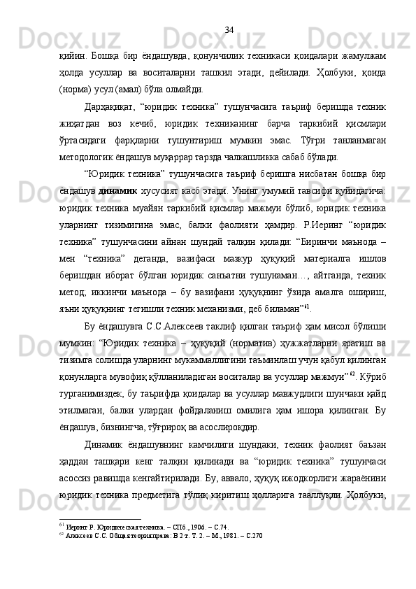 қийин.   Бошқа   бир   ёндашувда,   қонунчилик   техникаси   қоидалари   жамулжам
ҳолда   усуллар   ва   воситаларни   ташкил   этади,   дейилади.   Ҳолбуки,   қоида
(норма) усул (амал) бўла олмайди. 
Дарҳақиқат,   “юридик   техника”   тушунчасига   таъриф   беришда   техник
жиҳатдан   воз   кечиб,   юридик   техниканинг   барча   таркибий   қисмлари
ўртасидаги   фарқларни   тушунтириш   мумкин   эмас.   Тўғри   танланмаган
методологик ёндашув муқаррар тарзда чалкашликка сабаб бўлади.
“Юридик   техника”   тушунчасига   таъриф   беришга   нисбатан   бошқа   бир
ёндашув   динамик   хусусият касб этади. Унинг умумий тавсифи қуйидагича:
юридик   техника   муайян   таркибий   қисмлар   мажмуи   бўлиб,   юридик   техника
уларнинг   тизимигина   эмас,   балки   фаолияти   ҳамдир.   Р.Иеринг   “юридик
техника”   тушунчасини   айнан   шундай   талқин   қилади:   “Биринчи   маънода   –
мен   “техника”   деганда,   вазифаси   мазкур   ҳуқуқий   материалга   ишлов
беришдан   иборат   бўлган   юридик   санъатни   тушунаман…,   айтганда,   техник
метод;   иккинчи   маънода   –   бу   вазифани   ҳуқуқнинг   ўзида   амалга   ошириш,
яъни ҳуқуқнинг тегишли техник механизми, деб биламан” 61
.
Бу  ёндашувга  С.С.Алексеев   таклиф   қилган   таъриф  ҳам   мисол  бўлиши
мумкин:   “Юридик   техника   –   ҳуқуқий   (норматив)   ҳужжатларни   яратиш   ва
тизимга солишда уларнинг мукаммаллигини таъминлаш учун қабул қилинган
қонунларга мувофиқ қўлланиладиган воситалар ва усуллар мажмуи” 62
. Кўриб
турганимиздек, бу таърифда қоидалар ва усуллар мавжудлиги шунчаки қайд
этилмаган,   балки   улардан   фойдаланиш   омилига   ҳам   ишора   қилинган.   Бу
ёндашув, бизнингча, тўғрироқ ва асослироқдир.
Динамик   ёндашувнинг   камчилиги   шундаки,   техник   фаолият   баъзан
ҳаддан   ташқари   кенг   талқин   қилинади   ва   “юридик   техника”   тушунчаси
асоссиз равишда кенгайтирилади. Бу, аввало, ҳуқуқ ижодкорлиги жараёнини
юридик   техника   предметига   тўлиқ   киритиш   ҳолларига   тааллуқли.   Ҳолбуки,
61
 Иеринг Р. Юридическая техника.  –  СПб., 1906. – С. 7 4. 
62
 Алексеев С.С. Общая теория права: В 2 т. Т. 2. – М., 1981. – С.270 34 