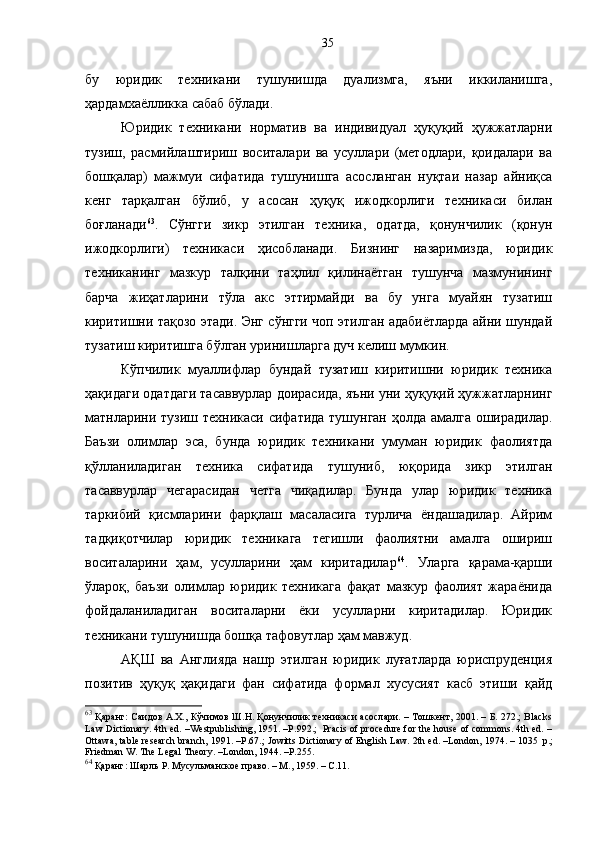 бу   юридик   техникани   тушунишда   дуализмга,   яъни   иккиланишга,
ҳардамхаёлликка сабаб бўлади.
Юридик   техникани   норматив   ва   индивидуал   ҳуқуқий   ҳужжатларни
тузиш,   расмийлаштириш   воситалари   ва   усуллари   (методлари,   қоидалари   ва
бошқалар)   мажмуи   сифатида   тушунишга   асосланган   нуқтаи   назар   айниқса
кенг   тарқалган   бўлиб,   у   асосан   ҳуқуқ   ижодкорлиги   техникаси   билан
боғланади 63
.   Сўнгги   зикр   этилган   техника,   одатда,   қонунчилик   (қонун
ижодкорлиги)   техникаси   ҳисобланади.   Бизнинг   назаримизда,   юридик
техниканинг   мазкур   талқини   таҳлил   қилинаётган   тушунча   мазмунининг
барча   жиҳатларини   тўла   акс   эттирмайди   ва   бу   унга   муайян   тузатиш
киритишни тақозо этади. Энг сўнгги чоп этилган адабиётларда айни шундай
тузатиш киритишга бўлган уринишларга дуч келиш мумкин. 
Кўпчилик   муаллифлар   бундай   тузатиш   киритишни   юридик   техника
ҳақидаги одатдаги тасаввурлар доирасида, яъни уни ҳуқуқий ҳужжатларнинг
матнларини тузиш техникаси сифатида тушунган ҳолда амалга оширадилар.
Баъзи   олимлар   эса,   бунда   юридик   техникани   умуман   юридик   фаолиятда
қўлланиладиган   техника   сифатида   тушуниб,   юқорида   зикр   этилган
тасаввурлар   чегарасидан   четга   чиқадилар.   Бунда   улар   юридик   техника
таркибий   қисмларини   фарқлаш   масаласига   турлича   ёндашадилар.   Айрим
тадқиқотчилар   юридик   техникага   тегишли   фаолиятни   амалга   ошириш
воситаларини   ҳам,   усулларини   ҳам   киритадилар 64
.   Уларга   қарама-қарши
ўлароқ,   баъзи   олимлар   юридик   техникага   фақат   мазкур   фаолият   жараёнида
фойдаланиладиган   воситаларни   ёки   усулларни   киритадилар.   Юридик
техникани тушунишда бошқа тафовутлар ҳам мавжуд.
АҚШ   ва   Англияда   нашр   этилган   юридик   луғатларда   юриспруденция
позитив   ҳуқуқ   ҳақидаги   фан   сифатида   формал   хусусият   касб   этиши   қайд
63
  Қаранг: Саидов А.Х., Кўчимов Ш.Н. Қонунчилик техникаси асослари. – Тошкент, 2001. – Б. 272.; Blacks
Law Dictionary. 4th ed. –Westpublishing, 1951. –P.992.;  Pracis of procedure for the house of commons. 4th ed. –
Ottawa, table research branch, 1991. –Р.67.; Jowitts Dictionary of English Law. 2th ed. –London, 1974. – 1035  p. ;
Friedman W. The Legal Theory. –London, 1944. –P.255.
64
 Қаранг: Шарль   Р .  Мусульманское   право . –  М . ,  1959. –  С. 11.35 
