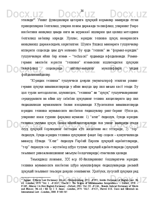 этилади 65
.   Унинг   функциялари   қаторига   ҳуқуқий   нормалар   замирида   ётган
принципларни белгилаш, уларни лозим даражада таснифлаш, уларнинг ўзаро
нисбатини   аниқлаш   ҳамда   янги   ва   мураккаб   ишларни   ҳал   қилиш   методини
белгилаш   кабилар   киради.   Хуллас,   юридик   техника   ҳуқуқ   назариясига
аниқланиш   даражасидаёқ   киритилган.   Шунга   ўхшаш   манзарага   тушунчалар
аппарати   соҳасида   ҳам   дуч   келамиз.   Бу   ерда   “техник”   ва   “формал-юридик”
тушунчалари   айни   бир   атама   –   “technical”   ёрдамида   ифодаланади.   Роман-
герман   мактаби   юристи   “техника”   атамасини   ишлатадиган   ҳуқуқни
тавсифлаш   соҳаларида   инглиз-америка   муаллифлари   ундан
фойдаланмайдилар.
“Юридик   техника”   тушунчаси   деярли   умумэътироф   этилган   роман-
герман   ҳуқуқи   мамлакатларида   у   айни  вақтда   ҳар  хил   маъно   касб   этади.   Бу
ҳол   турли   методология,   шунингдек,   “техника”   ва   “ҳуқуқ”   тушунчаларининг
серқирралиги   ва   айни   шу   сабабли   ҳуқуқнинг   техник   жиҳатларига   ҳар   хил
ёндашилиши   мумкинлиги   билан   изоҳланади.   Кўрсатилган   мамлакатларда
юридик   техника   муаммосига   нисбатан   ёндашувлар   ранг-баранг   бўлса-да,
уларнинг   икки   турини   фарқлаш   мумкин:   1)   “кенг”   ёндашув,   бунда   юридик
техника   умуман   ҳуқуқ   билан   айнийлаштирилади   ёки   унинг   замирида   ётади
ёхуд   ҳуқуқий   борлиқнинг   биттадан   кўп   жиҳатини   акс   эттиради;   2)   “тор”
ёндашув, бунда юридик техника ҳуқуқнинг фақат бир соҳаси – қонунчиликда
мавжуд   бўлади.   “Кенг”   ёндашув   Ғарбий   Европа   ҳуқуқий   адабиётларида,
“тор” ёндашув эса – мустабид шўро тузуми ҳуқуқий адабиётларида (ҳуқуқий
таълимот ривожланишининг маълум босқичларида) етакчилик қилади. 
Таъкидлаш   лозимки,   ХХ   аср   60-йилларининг   бошларигача   юридик
техника   муаммосига   нисбатан   шўро   муаллифлари   ёндашувларида   расмий
ҳуқуқий таълимот таъсири деярли сезилмаган. Ҳолбуки, хусусий ҳуқуқни рад
65
 Қаранг :  S Blacks Law Dictionary. 4th ed. –Westpublishing, 1951. –P.992; Jowitts Dictionary of English Law. 2th
ed.   –London,   1974.   Vol.   1.   –P.1035. ;   С hach t   J.   The   Origins   of   Muhammadan   Jurisprudence.   –   Oxford,   1950.   –
P.269. ;  Murray J.A New English Dictionary. –Oxford, 1901. Vol. IX. –P.136. ;  Strauds Judicial Dictionary of Words
and   Phrases.   4th   ed.   /   Ed.   by   J.   S.   James.   –London,   1974.   Vol.5.   –P.425.;   Narvel   G.K.   Cases   and   Materials   on
International Law. –London, 2000. P.560-565  36 
