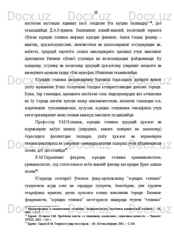 инсбатан   мустақил   аҳамият   касб   этадиган   ўта   муҳим   билимдир” 68
,   деб
таъкидлайди   Д.А.Керимов.   Билимнинг   илмий-амалий,   воситавий   тармоғи
бўлган   юридик   техника   нафақат   юридик   фаннинг,   балки   бошқа   фанлар   –
мантиқ,   ҳужжатшунослик,   лингвистика   ва   ҳоказоларнинг   ютуқларидан   ва,
албатта,   ҳуқуқий   тартибга   солиш   мақсадларига   эришиш   учун   имконият
яратадиган   ўзининг   кўплаб   усуллари   ва   воситаларидан   фойдаланади.   Бу
қоидалар,   усуллар   ва   воситалар   ҳуқуқий   ҳужжатлар   уларнинг   моҳияти   ва
мазмунига мумкин қадар тўла мувофиқ бўлишини таъминлайди.
Юридик   техника   масалаларини   ўрганиш   борасидаги   ҳозирги   вазият
ушбу   муаммони   ўтиш   босқичини   бошдан   кечираётганидан   далолат   беради.
Буни, бир томондан, муаммога нисбатан эски ёндашувлардан воз кечилгани
ва   бу   борада   янгича   нуқтаи   назар   шаклланаётгани,   иккинчи   томондан   эса,
жараённинг   тугалланмагани,   хусусан,   юридик   техникани   тавсифлаш   учун
категорияларнинг аниқ тизими мавжуд эмаслиги тасдиқлайди. 
Профессор   З.М.Исломов,   юридик   техника   ҳуқуқий   ҳужжат   ва
нормаларни   қабул   қилиш   (шарҳлаш,   амалга   ошириш   ва   ҳоказолар)
борасидаги   фаолиятдан   ташқари,   ушбу   ҳужжат   ва   нормаларни
такомиллаштириш ва уларнинг самарадорлигини ошириш учун қўлланилиши
лозим, деб ҳисоблайди 69
.
В.М.Сир ы хнинг   фикрича,   юридик   техника   криминалистика,
криминология, суд статистикаси каби амалий фанлар қаторидан ўрин олиши
лозим 70
.
Юқорида   келтириб   ўтилган   фикр-мулоҳазалар   “юридик   техника”
тушунчаси   жуда   кенг   ва   серқирра   тушунча,   бинобарин,   уни   турлича
таърифлаш   мумкин,   деган   хулосага   келиш   имконини   беради.   Бизнинг
фикримизча,   “юридик   техника”   категорияси   замирида   ётувчи   “техника”
68
  Международное   и   национальное   уголовное   законодательство:   проблемы   юридической   техники.   –   М.,
2004. – С.17
69
  Қаранг:   Исламов   З.М.   Проблемы   власти:   ее   понимание,   назначение,   социальная   ценность.   –   Ташкент:
ТГЮИ, 2003. – 244 с.
70
 Қаранг: Сырых В.М. Теория государства и права. – М.: Юстиц-информ, 2001. – С.186 38 