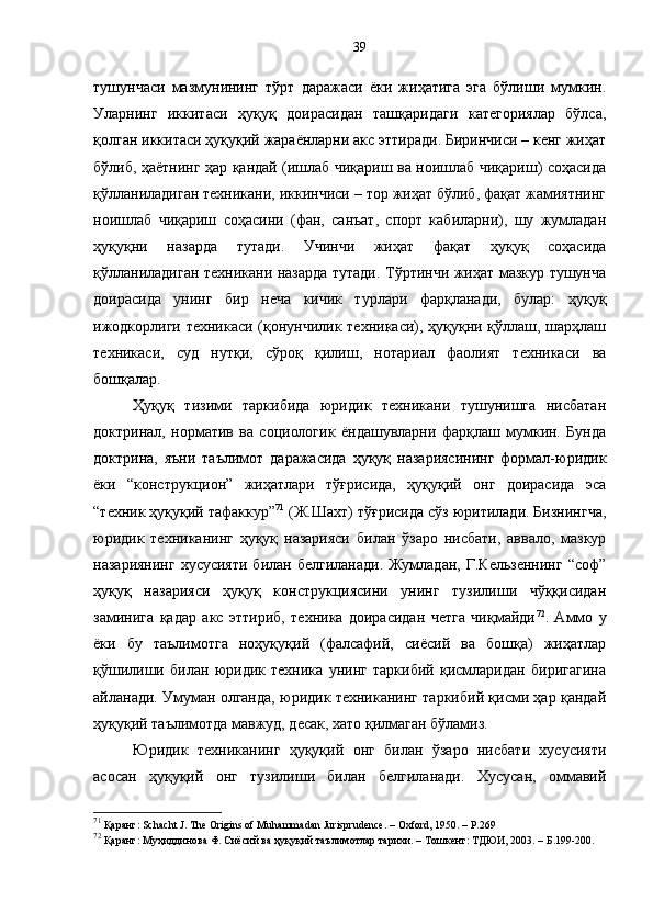 тушунчаси   мазмунининг   тўрт   даражаси   ёки   жиҳатига   эга   бўлиши   мумкин.
Уларнинг   иккитаси   ҳуқуқ   доирасидан   ташқаридаги   категориялар   бўлса,
қолган иккитаси ҳуқуқий жараёнларни акс эттиради. Биринчиси – кенг жиҳат
бўлиб, ҳаётнинг ҳар қандай (ишлаб чиқариш ва ноишлаб чиқариш) соҳасида
қўлланиладиган техникани, иккинчиси – тор жиҳат бўлиб, фақат жамиятнинг
ноишлаб   чиқариш   соҳасини   (фан,   санъат,   спорт   кабиларни),   шу   жумладан
ҳуқуқни   назарда   тутади.   Учинчи   жиҳат   фақат   ҳуқуқ   соҳасида
қўлланиладиган техникани назарда тутади. Тўртинчи жиҳат мазкур тушунча
доирасида   унинг   бир   неча   кичик   турлари   фарқланади,   булар:   ҳуқуқ
ижодкорлиги техникаси (қонунчилик техникаси), ҳуқуқни қўллаш, шарҳлаш
техникаси,   суд   нутқи,   сўроқ   қилиш,   нотариал   фаолият   техникаси   ва
бошқалар. 
Ҳуқуқ   тизими   таркибида   юридик   техникани   тушунишга   нисбатан
доктринал,   норматив   ва   социологик   ёндашувларни   фарқлаш   мумкин.   Бунда
доктрина,   яъни   таълимот   даражасида   ҳуқуқ   назариясининг   формал-юридик
ёки   “конструкцион”   жиҳатлари   тўғрисида,   ҳуқуқий   онг   доирасида   эса
“техник ҳуқуқий тафаккур” 71
 (Ж.Шахт) тўғрисида сўз юритилади. Бизнингча,
юридик   техниканинг   ҳуқуқ   назарияси   билан   ўзаро   нисбати,   аввало,   мазкур
назариянинг  хусусияти  билан белгиланади.  Жумладан,  Г.Кельзеннинг  “соф”
ҳуқуқ   назарияси   ҳуқуқ   конструкциясини   унинг   тузилиши   чўққисидан
заминига   қадар   акс   эттириб,   техника   доирасидан   четга   чиқмайди 72
.   Аммо   у
ёки   бу   таълимотга   ноҳуқуқий   (фалсафий,   сиёсий   ва   бошқа)   жиҳатлар
қўшилиши   билан   юридик   техника   унинг   таркибий   қисмларидан   биригагина
айланади. Умуман олганда, юридик техниканинг таркибий қисми ҳар қандай
ҳуқуқий таълимотда мавжуд, десак, хато қилмаган бўламиз.
Юридик   техниканинг   ҳуқуқий   онг   билан   ўзаро   нисбати   хусусияти
асосан   ҳуқуқий   онг   тузилиши   билан   белгиланади.   Хусусан,   оммавий
71
 Қаранг: Schach t  J. The Origins of Muhammadan Jurisprudence. – Oxford, 1950. – P.269
72
 Қаранг: Муҳиддинова Ф. Сиёсий ва ҳуқуқий таълимотлар тарихи. – Тошкент: ТДЮИ, 2003. – Б.199-200. 39 