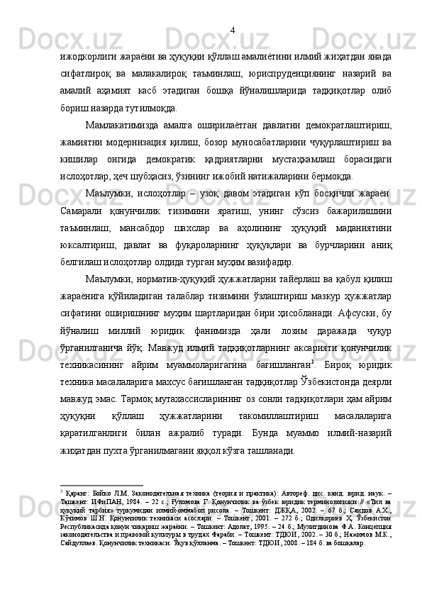 ижодкорлиги жараёни ва ҳуқуқни қўллаш амалиётини илмий жиҳатдан янада
сифатлироқ   ва   малакалироқ   таъминлаш,   юриспруденциянинг   назарий   ва
амалий   аҳамият   касб   этадиган   бошқа   йўналишларида   тадқиқотлар   олиб
бориш назарда тутилмоқда. 
Мамлакатимизда   амалга   оширилаётган   давлатни   демократлаштириш,
жамиятни   модернизация   қилиш,   бозор   муносабатларини   чуқурлаштириш   ва
кишилар   онгида   демократик   қадриятларни   мустаҳкамлаш   борасидаги
ислоҳотлар, ҳеч шубҳасиз, ўзининг ижобий натижаларини бермоқда. 
Маълумки,   ислоҳотлар   –   узоқ   давом   этадиган   кўп   босқичли   жараён.
Самарали   қонунчилик   тизимини   яратиш,   унинг   сўзсиз   бажарилишини
таъминлаш,   мансабдор   шахслар   ва   аҳолининг   ҳуқуқий   маданиятини
юксалтириш,   давлат   ва   фуқароларнинг   ҳуқуқлари   ва   бурчларини   аниқ
белгилаш ислоҳотлар олдида турган муҳим вазифадир. 
Маълумки,  норматив-ҳуқуқий ҳужжатларни  тайёрлаш ва  қабул  қилиш
жараёнига   қўйиладиган   талаблар   тизимини   ўзлаштириш   мазкур   ҳужжатлар
сифатини оширишнинг муҳим  шартларидан бири ҳисобланади.  Афсуски, бу
йўналиш   миллий   юридик   фанимизда   ҳали   лозим   даражада   чуқур
ўрганилганича   йўқ.   Мавжуд   илмий   тадқиқотларнинг   аксарияти   қонунчилик
техникасининг   айрим   муаммоларигагина   бағишланган 3
.   Бироқ   юридик
техника масалаларига махсус бағишланган тадқиқотлар Ўзбекистонда деярли
мавжуд эмас. Тармоқ мутахассисларининг оз сонли тадқиқотлари ҳам айрим
ҳуқуқни   қўллаш   ҳужжатларини   такомиллаштириш   масалаларига
қаратилганлиги   билан   ажралиб   туради.   Бунда   муаммо   илмий-назарий
жиҳатдан пухта ўрганилмагани яққол кўзга ташланади.
3
  Қаранг:   Бойко   Л.М.   Законодательная   техника   (теория   и   практика):   Автореф.   дис.   канд.   юрид.   наук.   –
Ташкент:   ИФиПАН,   1984.   –   22   с.;   Ғуломова   Г.   Қонунчилик   ва   ўзбек   юридик   терминологияси   //   «Тил   ва
ҳуқуқий   тарбия»   туркумидан   илмий-оммабоп   рисола.   –   Тошкент:   ДЖҚА,   2002.   –   67   б.;   Саидов   А.Х.,
Кўчимов   Ш.Н.   Қонунчилик   техникаси   асослари.   –   Тошкент,   2001.   –   272   б.;   Одилқориев   Ҳ.   Ўзбекистон
Республикасида қонун чиқариш жараёни. – Тошкент: Адолат, 1995. – 24 б.; Мухитдинова Ф.А. Концепция
законодательства и правовой  культуры в трудах Фараби. – Тошкент: ТДЮИ, 2002. – 30 б.; Нажимов М.К.,
Сайдуллаев. Қонунчилик техникаси. Ўқув қўлланма. – Тошкент: ТДЮИ, 2008. – 184 б. ва бошқалар. 4 