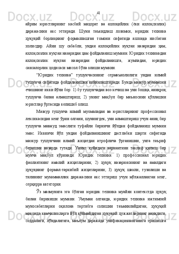 айрим   юристларнинг   касбий   маҳорат   ва   ахлоқийлик   (ёки   ахлоқсизлик)
даражасини   акс   эттиради.   Шуни   таъкидлаш   лозимки,   юридик   техника
ҳуқуқий   борлиқнинг   формаллашган   томони   сифатида   ахлоққа   нисбатан
холисдир.   Айни   шу   сабабли,   ундан   ахлоқийлик   нуқтаи   назаридан   ҳам,
ахлоқсизлик нуқтаи назаридан ҳам фойдаланиш мумкин. Юридик техникадан
ахлоқсизлик   нуқтаи   назаридан   фойдаланишга,   жумладан,   юридик
сансалорлик ҳодисаси мисол бўла олиши мумкин. 
“Юридик   техника”   тушунчасининг   сермаънолилиги   ундан   илмий
тушунча сифатида фойдаланишни қийинлаштиради. Бунда мазкур муаммони
ечишнинг икки йўли бор: 1) бу тушунчадан воз кечиш ва уни бошқа, аниқроқ
тушунча   билан   алмаштириш;   2)   унинг   мақбул   бир   маъносини   қўллашни
юристлар ўртасида келишиб олиш.
Мазкур   тушунча   илмий   муомаладан   ва   юристларнинг   профессионал
лексикасидан кенг ўрин олгани, шунингдек, уни алмаштириш учун аниқ бир
тушунча   мавжуд   эмаслиги   туфайли   биринчи   йўлдан   фойдаланиш   мумкин
эмас.   Иккинчи   йўл   ундан   фойдаланишнинг   дастлабки   шарти   сифатида
мазкур   тушунчани   илмий   жиҳатдан   атрофлича   ўрганишни,   унга   таъриф
беришни   назарда   тутади.   Унинг   қуйидаги   вариантини   таклиф   қилиш   бир
мунча   мақбул   кўринади:   Юридик   техника:   1)   профессионал   юридик
фаолиятнинг   амалий   жиҳатларини;   2)   ҳуқуқ   назариясининг   ва   амалдаги
ҳуқуқнинг   формал-таркибий   жиҳатларини;   3)   ҳуқуқ   шакли,   тузилиши   ва
тилининг   мукаммаллик   даражасини   акс   эттириш   учун   мўлжалланган   кенг,
серқирра категория. 
Ўз   мазмунига   эга   бўлган   юридик   техника   муайян   контекстда   ҳуқуқ
билан   бирикиши   мумкин.   Умуман   олганда,   юридик   техника   ижтимоий
муносабатларни   оқилона   тартибга   солишни   таъминлайдиган,   ҳуқуқий
маконда камчиликларга йўл қўймайдиган ҳуқуқий ҳужжатларнинг аниқлиги,
соддалиги,   лўндалигига,   маълум   даражада   унификацияланганига   эришишга 41 