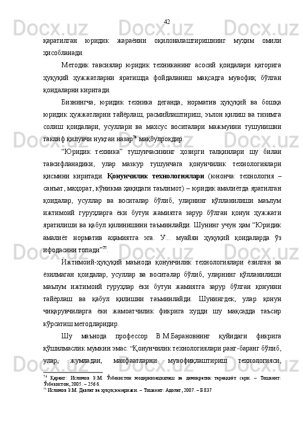 қаратилган   юридик   жараённи   оқилоналаштиришнинг   муҳим   омили
ҳисобланади. 
Методик   тавсиялар   юридик   техниканинг   асосий   қоидалари   қаторига
ҳуқуқий   ҳужжатларни   яратишда   фойдаланиш   мақсадга   мувофиқ   бўлган
қоидаларни киритади. 
Бизнингча,   юридик   техника   деганда,   норматив   ҳуқуқий   ва   бошқа
юридик   ҳужжатларни   тайёрлаш,   расмийлаштириш,   эълон   қилиш   ва   тизимга
солиш   қоидалари,   усуллари   ва   махсус   воситалари   мажмуини   тушунишни
таклиф қилувчи нуқтаи назар 74
 мақбулроқдир. 
“Юридик   техника”   тушунчасининг   ҳозирги   талқинлари   шу   билан
тавсифланадики,   улар   мазкур   тушунчага   қонунчилик   технологиялари
қисмини   киритади.   Қонунчилик   технологиялари   (юнонча:   технология   –
санъат, маҳорат, кўникма ҳақидаги таълимот) – юридик амалиётда яратилган
қоидалар,   усуллар   ва   воситалар   бўлиб,   уларнинг   қўлланилиши   маълум
ижтимоий   гуруҳларга   ёки   бутун   жамиятга   зарур   бўлган   қонун   ҳужжати
яратилиши ва қабул қилинишини таъминлайди. Шунинг учун ҳам “Юридик
амалиёт   норматив   аҳамиятга   эга.   У...   муайян   ҳуқуқий   қоидаларда   ўз
ифодасини топади” 75
.
Ижтимоий-ҳуқуқий   маънода   қонунчилик   технологиялари   ёзилган   ва
ёзилмаган   қоидалар,   усуллар   ва   воситалар   бўлиб,   уларнинг   қўлланилиши
маълум   ижтимоий   гуруҳлар   ёки   бутун   жамиятга   зарур   бўлган   қонунни
тайёрлаш   ва   қабул   қилишни   таъминлайди.   Шунингдек,   улар   қонун
чиқарувчиларга   ёки   жамоатчилик   фикрига   худди   шу   мақсадда   таъсир
кўрсатиш методларидир. 
Шу   маънода   профессор   В.М.Барановнинг   қуйидаги   фикрига
қўшилмаслик мумкин эмас:  “ Қонунчилик технологиялари ранг-баранг бўлиб,
улар,   жумладан,   манфаатларни   мувофиқлаштириш   технологияси,
74
  Қаранг:   Исломов   З.М.   Ўзбекистон   модернизациялаш   ва   демократик   тараққиёт   сари.   –   Тошкент:
Ўзбекистон, 2005. – 2 5 6 б.
75
 Исломов З.М. Давлат ва ҳуқуқ назарияси. – Тошкент: Адолат, 2007. – Б.837 42 