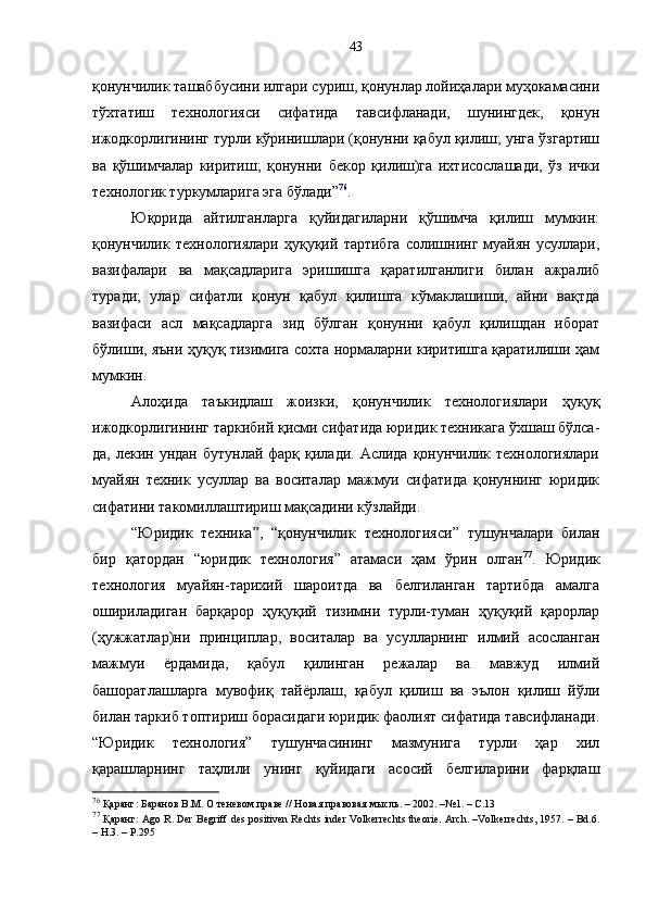 қонунчилик ташаббусини илгари суриш, қонунлар лойиҳалари муҳокамасини
тўхтатиш   технологияси   сифатида   тавсифланади,   шунингдек,   қонун
ижодкорлигининг турли кўринишлари (қонунни қабул қилиш; унга ўзгартиш
ва   қўшимчалар   киритиш;   қонунни   бекор   қилиш)га   ихтисослашади,   ўз   ички
технологик туркумларига эга бўлади” 76
. 
Юқорида   айтилганларга   қуйидагиларни   қўшимча   қилиш   мумкин:
қонунчилик   технологиялари   ҳуқуқий   тартибга   солишнинг   муайян   усуллари,
вазифалари   ва   мақсадларига   эришишга   қаратилганлиги   билан   ажралиб
туради;   улар   сифатли   қонун   қабул   қилишга   кўмаклашиши,   айни   вақтда
вазифаси   асл   мақсадларга   зид   бўлган   қонунни   қабул   қилишдан   иборат
бўлиши, яъни ҳуқуқ тизимига сохта нормаларни киритишга қаратилиши ҳам
мумкин. 
Алоҳида   таъкидлаш   жоизки,   қонунчилик   технологиялари   ҳуқуқ
ижодкорлигининг таркибий қисми сифатида юридик техникага ўхшаш бўлса-
да, лекин ундан бутунлай  фарқ қилади.  Аслида қонунчилик технологиялари
муайян   техник   усуллар   ва   воситалар   мажмуи   сифатида   қонуннинг   юридик
сифатини такомиллаштириш мақсадини кўзлайди. 
“Ю ридик   техника ” ,   “қонунчилик   технология си”   тушунчалари   билан
бир   қатордан   “юридик   технология”   атамаси   ҳам   ўрин   олган 77
.   Юридик
технология   муайян-тарихий   шароитда   ва   белгиланган   тартибда   амалга
ошириладиган   барқарор   ҳуқуқий   тизимни   турли-туман   ҳуқуқий   қарорлар
(ҳужжатлар)ни   принциплар,   воситалар   ва   усулларнинг   илмий   асосланган
мажмуи   ёрдамида,   қабул   қилинган   режалар   ва   мавжуд   илмий
башоратлашларга   мувофиқ   тайёрлаш,   қабул   қилиш   ва   эълон   қилиш   йўли
билан таркиб топтириш борасидаги юридик фаолият сифатида тавсифланади.
“Юридик   технология”   тушунчасининг   мазмунига   турли   ҳар   хил
қарашларнинг   таҳлили   унинг   қуйидаги   асосий   белгиларини   фарқлаш
76
 Қаранг: Баранов В.М. О теневом праве // Новая правовая мысль. – 2002. –№1. – С.13
77
 Қаранг: Ago R. Der Begriff des positiven Rechts inder Volkerrechts theorie. Arch. –Volkerrechts, 1957. – Bd.6.
– H.3. – Р.295 43 