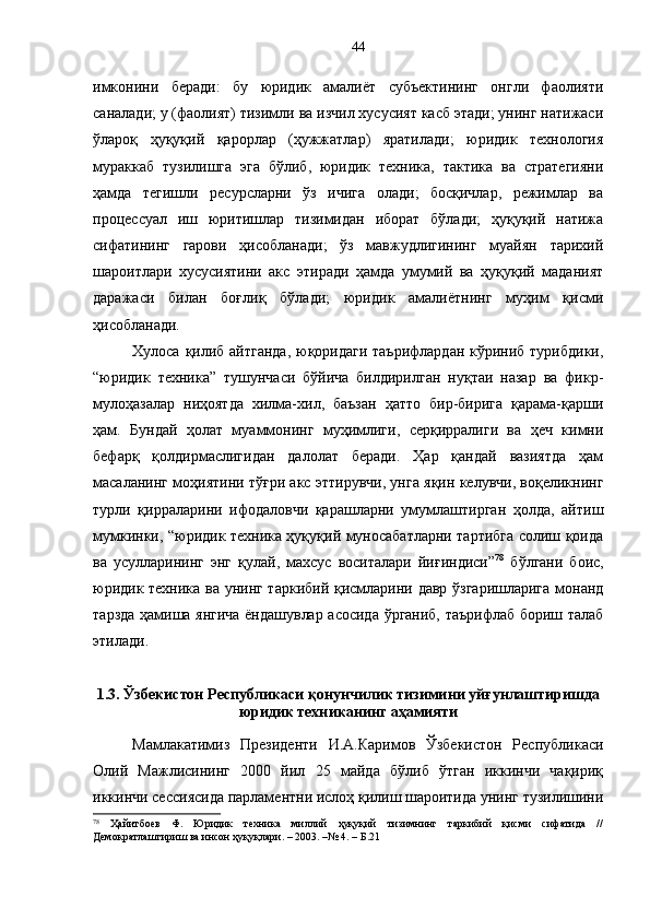 имконини   беради:   бу   юридик   амалиёт   субъектининг   онгли   фаолияти
саналади; у (фаолият) тизимли ва изчил хусусият касб этади; унинг натижаси
ўлароқ   ҳуқуқий   қарорлар   (ҳужжатлар)   яратилади;   юридик   технология
мураккаб   тузилишга   эга   бўлиб,   юридик   техника,   тактика   ва   стратегияни
ҳамда   тегишли   ресурсларни   ўз   ичига   олади;   босқичлар,   режимлар   ва
процессуал   иш   юритишлар   тизимидан   иборат   бўлади;   ҳуқуқий   натижа
сифатининг   гарови   ҳисобланади;   ўз   мавжудлигининг   муайян   тарихий
шароитлари   хусусиятини   акс   этиради   ҳамда   умумий   ва   ҳуқуқий   маданият
даражаси   билан   боғлиқ   бўлади;   юридик   амалиётнинг   муҳим   қисми
ҳисобланади.
Хулоса қилиб айтганда,  юқоридаги таърифлардан  кўриниб турибдики,
“юридик   техника”   тушунчаси   бўйича   билдирилган   нуқтаи   назар   ва   фикр-
мулоҳазалар   ниҳоятда   хилма-хил,   баъзан   ҳатто   бир-бирига   қарама-қарши
ҳам.   Бундай   ҳолат   муаммонинг   муҳимлиги,   серқирралиги   ва   ҳеч   кимни
бефарқ   қолдирмаслигидан   далолат   беради.   Ҳар   қандай   вазиятда   ҳам
масаланинг моҳиятини тўғри акс эттирувчи, унга яқин келувчи, воқеликнинг
турли   қирраларини   ифодаловчи   қарашларни   умумлаштирган   ҳолда,   айтиш
мумкинки, “юридик техника ҳуқуқий муносабатларни тартибга солиш қоида
ва   усулларининг   энг   қулай,   махсус   воситалари   йиғиндиси” 78
  бўлгани   боис,
юридик техника ва унинг таркибий қисмларини давр ўзгаришларига  монанд
тарзда ҳамиша янгича ёндашувлар асосида ўрганиб, таърифлаб бориш талаб
этилади.
1.3. Ўзбекистон Республикаси қонунчилик тизимини уйғунлаштиришда
юридик техниканинг аҳамияти
Мамлакатимиз   Президенти   И.А.Каримов   Ўзбекистон   Республикаси
Олий   Мажлисининг   2000   йил   25   майда   бўлиб   ўтган   иккинчи   чақириқ
иккинчи сессиясида парламентни ислоҳ қилиш шароитида унинг тузилишини
78
  Ҳайитбоев   Ф.   Юридик   техника   миллий   ҳуқуқий   тизимнинг   таркибий   қисми   сифатида   //
Демократлаштириш ва инсон ҳуқуқлари. – 2003. –№ 4. – Б.21 44 