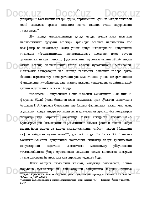 ўзгартириш масаласини илгари суриб, парламентни қуйи ва юқори палатали
олий   вакиллик   органи   сифатида   қайта   ташкил   этиш   заруриятини
таъкидлади 79
.
Шу   тариқа   мамлакатимизда   қисқа   муддат   ичида   икки   палатали
парламентнинг   ҳуқуқий   асослари   яратилди,   миллий   парламентга   хос
вазифалар   ва   ваколатлар   ҳамда   унинг   қонун   ижодкорлиги,   қонунчилик
тизимини   уйғунлаштириш,   парламентлараро   алоқалар,   ижро   этувчи
ҳокимиятни   назорат   қилиш,   фуқароларнинг   мурожаатларини   кўриб   чиқиш
билан   боғлиқ   фаолиятининг   қатор   асосий   йўналишлари   белгиланди.
Ижтимоий   вазифаларни   ҳал   этишда   парламент   ролининг   тобора   ортиб
бориши   парламентар   демократияни   ривожлантириш,   унинг   назорат   қилиш
функциясини кучайтириш, кенг жамоатчиликни қонунчилик жараёнига жалб
қилиш заруриятини белгилаб берди.
Ўзбекистон   Республикаси   Олий   Мажлиси   Сенатининг   2006   йил   24
февралда   бўлиб   ўтган   бешинчи   ялпи   мажлисида   нутқ   сўзлаган   давлатимиз
бошлиғи И.А.Каримов Сенатнинг  бир йиллик фаолиятини таҳлил этар экан,
жумладан,   қонун   чиқарувчиларни   янги   қонунларни   яратиш   ёки   қонунларга
ўзгартиришлар   киритиш   жараёнида   юзага   келадиган   кескин   баҳс-
мунозараларни   “демократик   парламентнинг   соғлом   фаолият   шакли,   қабул
қилинаётган   қонун   ва   қонун   ҳужжатларининг   сифати   юқори   бўлишини
кафолатлайдиган   муҳим   омил” 80
,   дея   қайд   этди.   Бу   билан   Юртбошимиз
мамлакатимизнинг   қонунчилик   ҳокимияти   тизимида   қабул   қилинаётган
қонунларнинг   сифатини,   жамиятдаги   манфаатлар   уйғунлигини
таъминлайдиган,   ўзаро   мувозанатни   сақлашга   хизмат   қиладиган   самарали
тизим шаклланаётганлигини яна бир карра уқтириб ўтди.
Шуни   алоҳида   таъкидлаш   жоизки,   қонунлар   лойиҳалари,   бошқа
норматив   ҳужжатларнинг   лойиҳаларини   тайёрлашда   юридик   техника
79
  Қаранг: Каримов И.А. Озод ва обод Ватан, эркин ва фаровон ҳаёт пировард мақсадимиз. Т.8. – Тошкент:
Ўзбекистон, 2000. – Б.483
80
 Каримов И.А. Инсон, унинг ҳуқуқ ва эркинликлари – олий қадрият. Т.14. – Тошкент: Ўзбекистон, 2006. –
Б.149 45 