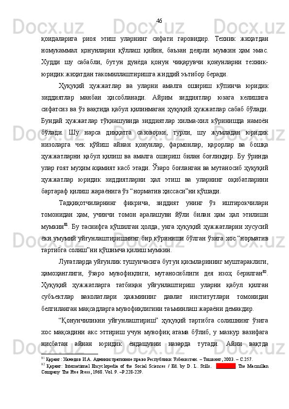 қоидаларига   риоя   этиш   уларнинг   сифати   гаровидир.   Техник   жиҳатдан
номукаммал   қонунларни   қўллаш   қийин,   баъзан   деярли   мумкин   ҳам   эмас.
Худди   шу   сабабли,   бутун   дунёда   қонун   чиқарувчи   қонунларни   техник-
юридик жиҳатдан такомиллаштиришга жиддий эътибор беради. 
Ҳуқуқий   ҳужжатлар   ва   уларни   амалга   ошириш   кўпинча   юридик
зиддиятлар   манбаи   ҳисобланади.   Айрим   зиддиятлар   юзага   келишига
сифатсиз ва ўз вақтида қабул қилинмаган ҳуқуқий ҳужжатлар сабаб бўлади.
Бундай   ҳужжатлар   тўқнашувида   зиддиятлар   хилма-хил   кўринишда   намоён
бўлади.   Шу   нарса   диққатга   сазоворки,   турли,   шу   жумладан   юридик
низоларга   чек   қўйиш   айнан   қонунлар,   фармонлар,   қарорлар   ва   бошқа
ҳужжатларни   қабул   қилиш   ва   амалга   ошириш   билан   боғлиқдир.   Бу   ўринда
улар ғоят муҳим аҳамият касб этади. Ўзаро боғланган ва мутаносиб ҳуқуқий
ҳужжатлар   юридик   зиддиятларни   ҳал   этиш   ва   уларнинг   оқибатларини
бартараф қилиш жараёнига ўз “норматив ҳиссаси”ни қўшади.
Тадқиқотчиларнинг   фикрича,   зиддият   унинг   ўз   иштирокчилари
томонидан   ҳам,   учинчи   томон   аралашуви   йўли   билан   ҳам   ҳал   этилиши
мумкин 81
. Бу таснифга қўшилган ҳолда, унга ҳуқуқий ҳужжатларни хусусий
ёки умумий уйғунлаштиришнинг бир кўриниши бўлган ўзига хос “норматив
тартибга солиш”ни қўшимча қилиш мумкин. 
Луғатларда уйғунлик тушунчасига бутун қисмларининг муштараклиги,
ҳамоҳанглиги,   ўзаро   мувофиқлиги,   мутаносиблиги   дея   изоҳ   берилган 82
.
Ҳуқуқий   ҳужжатларга   татбиқан   уйғунлаштириш   уларни   қабул   қилган
субъектлар   ваколатлари   ҳажмининг   давлат   институтлари   томонидан
белгиланган мақсадларга мувофиқлигини таъминлаш жараёни демакдир. 
“Қонунчиликни   уйғунлаштириш”   ҳуқуқий   тартибга   солишнинг   ўзига
хос   мақсадини   акс   эттириш   учун   мувофиқ   атама   бўлиб,   у   мазкур   вазифага
нисбатан   айнан   юридик   ёндашувни   назарда   тутади.   Айни   вақтда
81
 Қаранг:  Хамедов И.А. Административное право Республики Узбекистан.  – Тошкент,  2003. – С.257.
82
  Қаранг:   International   Encyclopedia   of   the   Social   Sciences   /   Ed.   by   D.   L.   Stills.     ________   The   Macmillan
Company The Free Press, 1968. Vol. 9.  – P.228-229.  46 