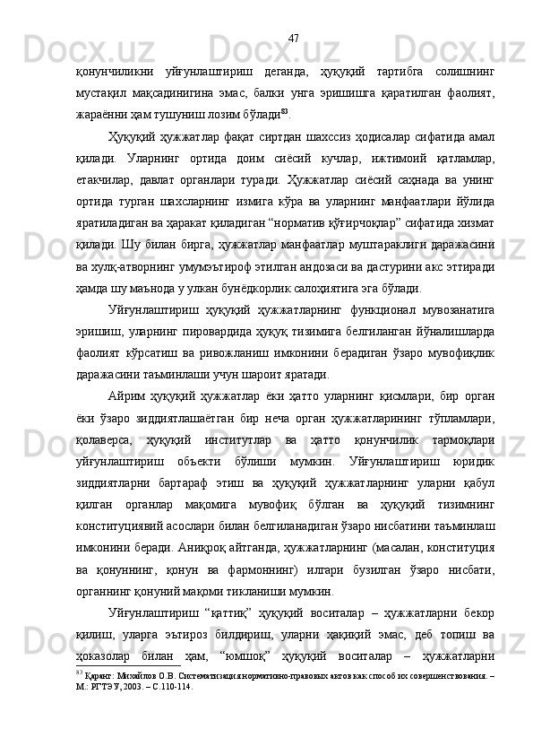 қонунчиликни   уйғунлаштириш   деганда,   ҳуқуқий   тартибга   солишнинг
мустақил   мақсадинигина   эмас,   балки   унга   эришишга   қаратилган   фаолият,
жараённи ҳам тушуниш лозим бўлади 83
. 
Ҳуқуқий   ҳужжатлар   фақат   сиртдан   шахссиз   ҳодисалар   сифатида   амал
қилади.   Уларнинг   ортида   доим   сиёсий   кучлар,   ижтимоий   қатламлар,
етакчилар,   давлат   органлари   туради.   Ҳужжатлар   сиёсий   саҳнада   ва   унинг
ортида   турган   шахсларнинг   измига   кўра   ва   уларнинг   манфаатлари   йўлида
яратиладиган ва ҳаракат қиладиган “норматив қўғирчоқлар” сифатида хизмат
қилади. Шу билан бирга,  ҳужжатлар  манфаатлар  муштараклиги  даражасини
ва хулқ-атворнинг умумэътироф этилган андозаси ва дастурини акс эттиради
ҳамда шу маънода у улкан бунёдкорлик салоҳиятига эга бўлади. 
Уйғунлаштириш   ҳуқуқий   ҳужжатларнинг   функционал   мувозанатига
эришиш,   уларнинг   пировардида   ҳуқуқ   тизимига   белгиланган   йўналишларда
фаолият   кўрсатиш   ва   ривожланиш   имконини   берадиган   ўзаро   мувофиқлик
даражасини таъминлаши учун шароит яратади. 
Айрим   ҳуқуқий   ҳужжатлар   ёки   ҳатто   уларнинг   қисмлари,   бир   орган
ёки   ўзаро   зиддиятлашаётган   бир   неча   орган   ҳужжатларининг   тўпламлари,
қолаверса,   ҳуқуқий   институтлар   ва   ҳатто   қонунчилик   тармоқлари
уйғунлаштириш   объекти   бўлиши   мумкин.   Уйғунлаштириш   юридик
зиддиятларни   бартараф   этиш   ва   ҳуқуқий   ҳужжатларнинг   уларни   қабул
қилган   органлар   мақомига   мувофиқ   бўлган   ва   ҳуқуқий   тизимнинг
конституциявий асослари билан белгиланадиган ўзаро нисбатини таъминлаш
имконини беради. Аниқроқ айтганда, ҳужжатларнинг (масалан, конституция
ва   қонуннинг,   қонун   ва   фармоннинг)   илгари   бузилган   ўзаро   нисбати,
органнинг қонуний мақоми тикланиши мумкин. 
Уйғунлаштириш   “қаттиқ”   ҳуқуқий   воситалар   –   ҳужжатларни   бекор
қилиш,   уларга   эътироз   билдириш,   уларни   ҳақиқий   эмас,   деб   топиш   ва
ҳоказолар   билан   ҳам,   “юмшоқ”   ҳуқуқий   воситалар   –   ҳужжатларни
83
 Қаранг: Михайлов О.В. Систематизация нормативно-правовых актов как способ их совершенствования. –
М.: РГТЭУ, 2003. – С.110-114. 47 