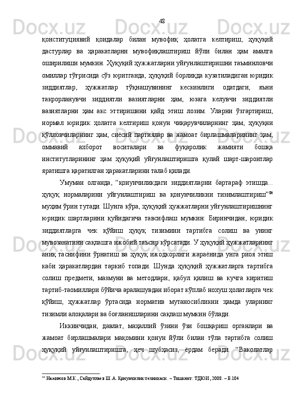қонституциявий   қоидалар   билан   мувофиқ   ҳолатга   келтириш,   ҳуқуқий
дастурлар   ва   ҳаракатларни   мувофиқлаштириш   йўли   билан   ҳам   амалга
оширилиши мумкин. Ҳуқуқий ҳужжатларни уйғунлаштиришни таъминловчи
омиллар тўғрисида сўз юритганда, ҳуқуқий борлиқда кузатиладиган юридик
зиддиятлар,   ҳужжатлар   тўқнашувининг   кескинлиги   одатдаги,   яъни
такрорланувчи   зиддиятли   вазиятларни   ҳам,   юзага   келувчи   зиддиятли
вазиятларни   ҳам   акс   эттиришини   қайд   этиш   лозим.   Уларни   ўзгартириш,
нормал   юридик   ҳолатга   келтириш   қонун   чиқарувчиларнинг   ҳам,   ҳуқуқни
қўлловчиларнинг   ҳам,   сиёсий   партиялар   ва   жамоат   бирлашмаларининг   ҳам,
оммавий   ахборот   воситалари   ва   фуқаролик   жамияти   бошқа
институтларининг   ҳам   ҳуқуқий   уйғунлаштиришга   қулай   шарт-шароитлар
яратишга қаратилган ҳаракатларини талаб қилади. 
Умуман   олганда,   “қонунчиликдаги   зиддиятларни   бартараф   этишда...
ҳуқуқ   нормаларини   уйғунлаштириш   ва   қонунчиликни   тизимлаштириш” 84
муҳим ўрин тутади. Шунга кўра, ҳуқуқий ҳужжатларни уйғунлаштиришнинг
юридик   шартларини   қуйидагича   тавсифлаш   мумкин:   Биринчидан,   юридик
зиддиятларга   чек   қўйиш   ҳуқуқ   тизимини   тартибга   солиш   ва   унинг
мувозанатини сақлашга ижобий таъсир кўрсатади. У ҳуқуқий ҳужжатларнинг
аниқ   таснифини   ўрнатиш   ва   ҳуқуқ   ижодкорлиги   жараёнида   унга   риоя   этиш
каби   ҳаракатлардан   таркиб   топади.   Шунда   ҳуқуқий   ҳужжатларга   тартибга
солиш   предмети,   мазмуни   ва   методлари,   қабул   қилиш   ва   кучга   киритиш
тартиб-таомиллари бўйича аралашувдан иборат кўплаб нохуш ҳолатларга чек
қўйиш,   ҳужжатлар   ўртасида   норматив   мутаносибликни   ҳамда   уларнинг
тизимли алоқалари ва боғланишларини сақлаш мумкин бўлади. 
Иккинчидан,   давлат,   маҳаллий   ўзини   ўзи   бошқариш   органлари   ва
жамоат   бирлашмалари   мақомини   қонун   йўли   билан   тўла   тартибга   солиш
ҳуқуқий   уйғунлаштиришга,   ҳеч   шубҳасиз,   ёрдам   беради.   “Ваколатлар
84
 Нажимов М.К., Сайдуллаев Ш.А. Қонунчилик техникаси. – Тошкент: ТДЮИ, 2008. – Б.104 48 