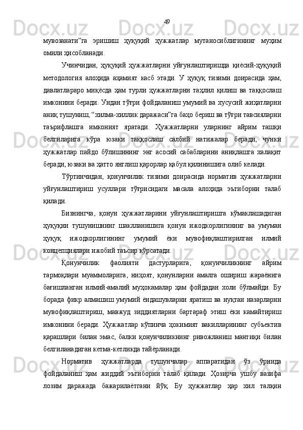 мувозанати”га   эришиш   ҳуқуқий   ҳужжатлар   мутаносиблигининг   муҳим
омили ҳисобланади.
Учинчидан,   ҳуқуқий   ҳужжатларни   уйғунлаштиришда   қиёсий-ҳуқуқий
методология   алоҳида   аҳамият   касб   этади.   У   ҳуқуқ   тизими   доирасида   ҳам,
давлатлараро   миқёсда   ҳам   турли   ҳужжатларни   таҳлил   қилиш   ва   таққослаш
имконини беради. Ундан тўғри фойдаланиш умумий ва хусусий жиҳатларни
аниқ тушуниш, “хилма-хиллик даражаси”га баҳо бериш ва тўғри тавсияларни
таърифлашга   имконият   яратади.   Ҳужжатларни   уларнинг   айрим   ташқи
белгиларига   кўра   юзаки   таққослаш   салбий   натижалар   беради,   чунки
ҳужжатлар   пайдо   бўлишининг   энг   асосий   сабабларини   аниқлашга   халақит
беради, юзаки ва ҳатто янглиш қарорлар қабул қилинишига олиб келади. 
Тўртинчидан,   қонунчилик   тизими   доирасида   норматив   ҳужжатларни
уйғунлаштириш   усуллари   тўғрисидаги   масала   алоҳида   эътиборни   талаб
қилади. 
Бизнингча,   қонун   ҳужжатларини   уйғунлаштиришга   кўмаклашадиган
ҳуқуқни   тушунишнинг   шаклланишига   қонун   ижодкорлигининг   ва   умуман
ҳуқуқ   ижодкорлигининг   умумий   ёки   мувофиқлаштирилган   илмий
концепциялари ижобий таъсир кўрсатади. 
Қонунчилик   фаолияти   дастурларига,   қонунчиликнинг   айрим
тармоқлари   муаммоларига,   ниҳоят,   қонунларни   амалга   ошириш   жараёнига
бағишланган   илмий-амалий   муҳокамалар   ҳам   фойдадан   холи   бўлмайди.   Бу
борада   фикр  алмашиш  умумий   ёндашувларни  яратиш   ва   нуқтаи   назарларни
мувофиқлаштириш,   мавжуд   зиддиятларни   бартараф   этиш   ёки   камайтириш
имконини   беради.   Ҳужжатлар   кўпинча   ҳокимият   вакилларининг   субъектив
қарашлари   билан   эмас,   балки   қонунчиликнинг   ривожланиш   мантиқи   билан
белгиланадиган кетма-кетликда тайёрланади. 
Норматив   ҳужжатларда   тушунчалар   аппаратидан   ўз   ўрнида
фойдаланиш   ҳам   жиддий   эътиборни   талаб   қилади.   Ҳозирча   ушбу   вазифа
лозим   даражада   бажарилаётгани   йўқ.   Бу   ҳужжатлар   ҳар   хил   талқин 49 
