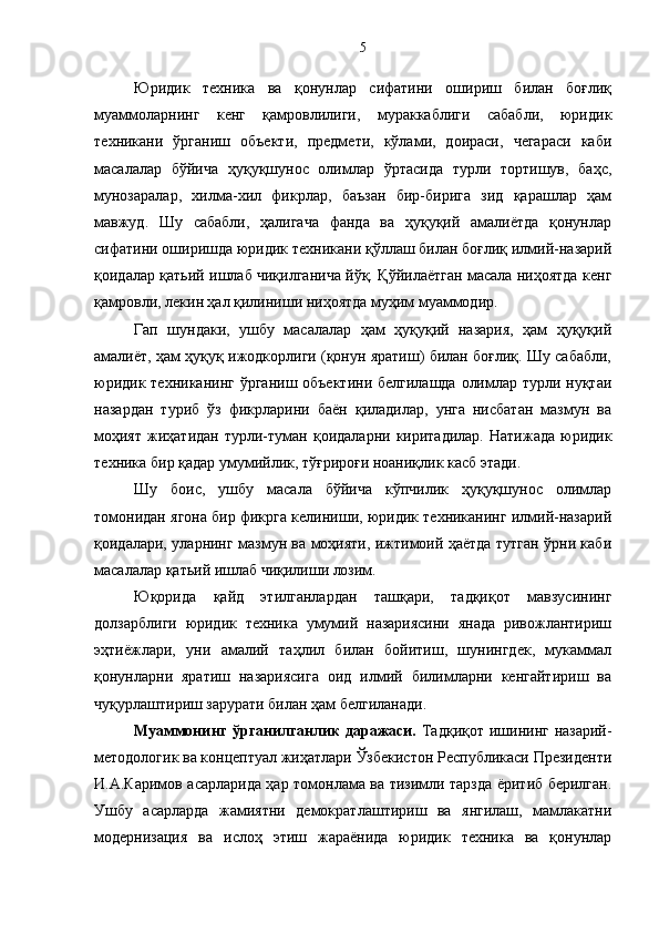Юридик   техника   ва   қонунлар   сифатини   ошириш   билан   боғлиқ
муаммоларнинг   кенг   қамровлилиги,   мураккаблиги   сабабли,   юридик
техникани   ўрганиш   объекти,   предмети,   кўлами,   доираси,   чегараси   каби
масалалар   бўйича   ҳуқуқшунос   олимлар   ўртасида   турли   тортишув,   баҳс,
мунозаралар,   хилма-хил   фикрлар,   баъзан   бир-бирига   зид   қарашлар   ҳам
мавжуд.   Шу   сабабли,   ҳалигача   фанда   ва   ҳуқуқий   амалиётда   қонунлар
сифатини оширишда юридик техникани қўллаш билан боғлиқ илмий-назарий
қоидалар қатьий ишлаб чиқилганича йўқ. Қўйилаётган масала ниҳоятда кенг
қамровли, лекин ҳал қилиниши ниҳоятда муҳим муаммодир.
Гап   шундаки,   ушбу   масалалар   ҳам   ҳуқуқий   назария,   ҳам   ҳуқуқий
амалиёт, ҳам ҳуқуқ ижодкорлиги (қонун яратиш) билан боғлиқ. Шу сабабли,
юридик техниканинг ўрганиш объектини белгилашда олимлар турли нуқтаи
назардан   туриб   ўз   фикрларини   баён   қиладилар,   унга   нисбатан   мазмун   ва
моҳият   жиҳатидан   турли-туман   қоидаларни   киритадилар.   Натижада   юридик
техника бир қадар умумийлик, тўғрироғи ноаниқлик касб этади.
Шу   боис,   ушбу   масала   бўйича   кўпчилик   ҳуқуқшунос   олимлар
томонидан ягона бир фикрга келиниши, юридик техниканинг илмий-назарий
қоидалари, уларнинг мазмун ва моҳияти, ижтимоий ҳаётда тутган ўрни каби
масалалар қатьий ишлаб чиқилиши лозим.
Юқорида   қайд   этилганлардан   ташқари,   тадқиқот   мавзусининг
долзарблиги   юридик   техника   умумий   назариясини   янада   ривожлантириш
эҳтиёжлари,   уни   амалий   таҳлил   билан   бойитиш,   шунингдек,   мукаммал
қонунларни   яратиш   назариясига   оид   илмий   билимларни   кенгайтириш   ва
чуқурлаштириш зарурати билан ҳам белгиланади.
Муаммонинг  ўрганилганлик  даражаси.   Тадқиқот ишининг назарий-
методологик ва концептуал жиҳатлари Ўзбекистон Республикаси Президенти
И.А.Каримов асарларида ҳар томонлама ва тизимли тарзда ёритиб берилган.
Ушбу   асарларда   жамиятни   демократлаштириш   ва   янгилаш,   мамлакатни
модернизация   ва   ислоҳ   этиш   жараёнида   юридик   техника   ва   қонунлар 5 