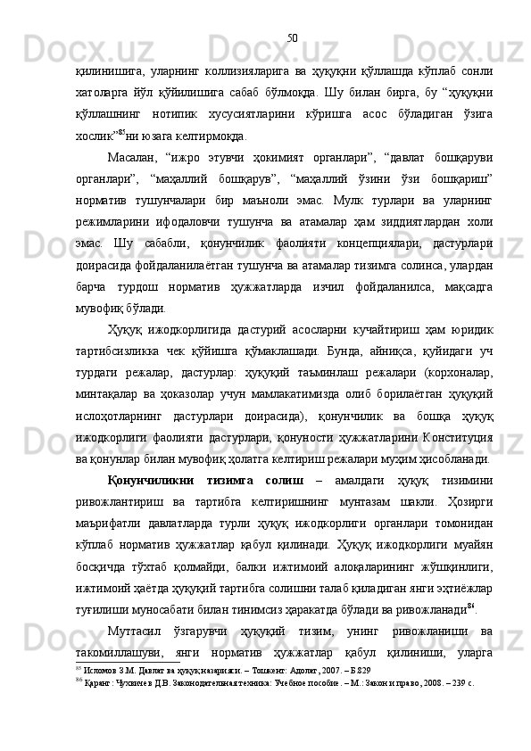 қилинишига,   уларнинг   коллизияларига   ва   ҳуқуқни   қўллашда   кўплаб   сонли
хатоларга   йўл   қўйилишига   сабаб   бўлмоқда.   Шу   билан   бирга,   бу   “ҳуқуқни
қўллашнинг   нотипик   хусусиятларини   кўришга   асос   бўладиган   ўзига
хослик” 85
ни юзага келтирмоқда.
Масалан,   “ижро   этувчи   ҳокимият   органлари”,   “давлат   бошқаруви
органлари”,   “маҳаллий   бошқарув”,   “маҳаллий   ўзини   ўзи   бошқариш”
норматив   тушунчалари   бир   маъноли   эмас.   Мулк   турлари   ва   уларнинг
режимларини   ифодаловчи   тушунча   ва   атамалар   ҳам   зиддиятлардан   холи
эмас.   Шу   сабабли,   қонунчилик   фаолияти   концепциялари,   дастурлари
доирасида фойдаланилаётган тушунча ва атамалар тизимга солинса, улардан
барча   турдош   норматив   ҳужжатларда   изчил   фойдаланилса,   мақсадга
мувофиқ бўлади. 
Ҳуқуқ   ижодкорлигида   дастурий   асосларни   кучайтириш   ҳам   юридик
тартибсизликка   чек   қўйишга   қўмаклашади.   Бунда,   айниқса,   қуйидаги   уч
турдаги   режалар,   дастурлар:   ҳуқуқий   таъминлаш   режалари   (корхоналар,
минтақалар   ва   ҳоказолар   учун   мамлакатимизда   олиб   борилаётган   ҳуқуқий
ислоҳотларнинг   дастурлари   доирасида),   қонунчилик   ва   бошқа   ҳуқуқ
ижодкорлиги   фаолияти   дастурлари,   қонуности   ҳужжатларини   Конституция
ва қонунлар билан мувофиқ ҳолатга келтириш режалари муҳим ҳисобланади.
Қонунчиликни   тизимга   солиш   –   амалдаги   ҳуқуқ   тизимини
ривожлантириш   ва   тартибга   келтиришнинг   мунтазам   шакли.   Ҳозирги
маърифатли   давлатларда   турли   ҳуқуқ   ижодкорлиги   органлари   томонидан
кўплаб   норматив   ҳужжатлар   қабул   қилинади.   Ҳуқуқ   ижодкорлиги   муайян
босқичда   тўхтаб   қолмайди,   балки   ижтимоий   алоқаларининг   жўшқинлиги,
ижтимоий ҳаётда ҳуқуқий тартибга солишни талаб қиладиган янги эҳтиёжлар
туғилиши муносабати билан тинимсиз ҳаракатда бўлади ва ривожланади 86
.
Муттасил   ўзгарувчи   ҳуқуқий   тизим,   унинг   ривожланиши   ва
такомиллашуви,   янги   норматив   ҳужжатлар   қабул   қилиниши,   уларга
85
 Исломов З.М. Давлат ва ҳуқуқ назарияси. – Тошкент: Адолат, 2007. – Б.829
86
 Қаранг: Чухвичев Д.В. Законодательная техника: Учебное пособие. – М.: Закон и право, 2008. – 239 с.  50 