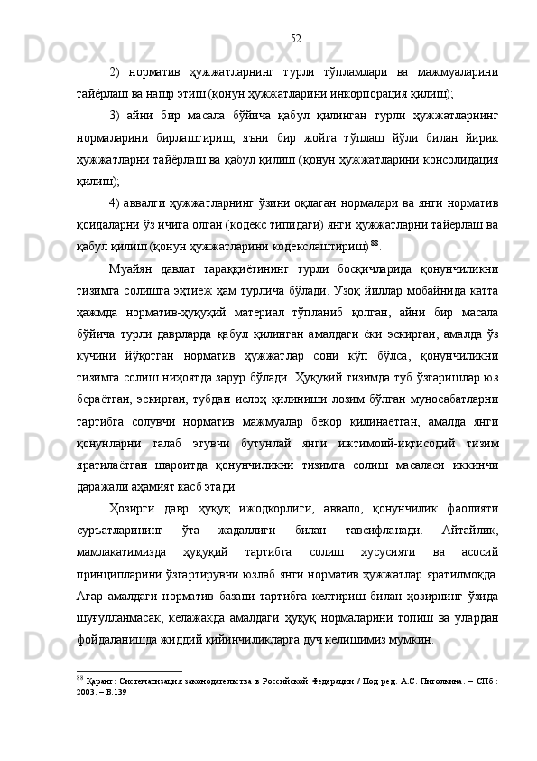 2)   норматив   ҳужжатларнинг   турли   тўпламлари   ва   мажмуаларини
тайёрлаш ва нашр этиш (қонун ҳужжатларини инкорпорация қилиш);
3)   айни   бир   масала   бўйича   қабул   қилинган   турли   ҳужжатларнинг
нормаларини   бирлаштириш,   яъни   бир   жойга   тўплаш   йўли   билан   йирик
ҳужжатларни тайёрлаш ва қабул қилиш (қонун ҳужжатларини консолидация
қилиш);
4) аввалги ҳужжатларнинг ўзини оқлаган нормалари ва янги норматив
қоидаларни ўз ичига олган (кодекс типидаги) янги ҳужжатларни тайёрлаш ва
қабул қилиш (қонун ҳужжатларини кодекслаштириш)   88
.
Муайян   давлат   тараққиётининг   турли   босқичларида   қонунчиликни
тизимга солишга  эҳтиёж  ҳам  турлича  бўлади. Узоқ  йиллар мобайнида  катта
ҳажмда   норматив-ҳуқуқий   материал   тўпланиб   қолган,   айни   бир   масала
бўйича   турли   даврларда   қабул   қилинган   амалдаги   ёки   эскирган,   амалда   ўз
кучини   йўқотган   норматив   ҳужжатлар   сони   кўп   бўлса,   қонунчиликни
тизимга солиш ниҳоятда зарур бўлади. Ҳуқуқий тизимда туб ўзгаришлар юз
бераётган,   эскирган,   тубдан   ислоҳ   қилиниши   лозим   бўлган   муносабатларни
тартибга   солувчи   норматив   мажмуалар   бекор   қилинаётган,   амалда   янги
қонунларни   талаб   этувчи   бутунлай   янги   ижтимоий-иқтисодий   тизим
яратилаётган   шароитда   қонунчиликни   тизимга   солиш   масаласи   иккинчи
даражали аҳамият касб этади.
Ҳозирги   давр   ҳуқуқ   ижодкорлиги,   аввало,   қонунчилик   фаолияти
суръатларининг   ўта   жадаллиги   билан   тавсифланади.   Айтайлик,
мамлакатимизда   ҳуқуқий   тартибга   солиш   хусусияти   ва   асосий
принципларини ўзгартирувчи юзлаб янги норматив ҳужжатлар яратилмоқда.
Агар   амалдаги   норматив   базани   тартибга   келтириш   билан   ҳозирнинг   ўзида
шуғулланмасак,   келажакда   амалдаги   ҳуқуқ   нормаларини   топиш   ва   улардан
фойдаланишда жиддий қийинчиликларга дуч келишимиз мумкин. 
88
  Қаранг:   Систематизация  законодательства   в  Российской   Федерации   /   Под   ред.   А.С.  Пиголкина.   –   СПб.:
2003. – Б.139 52 