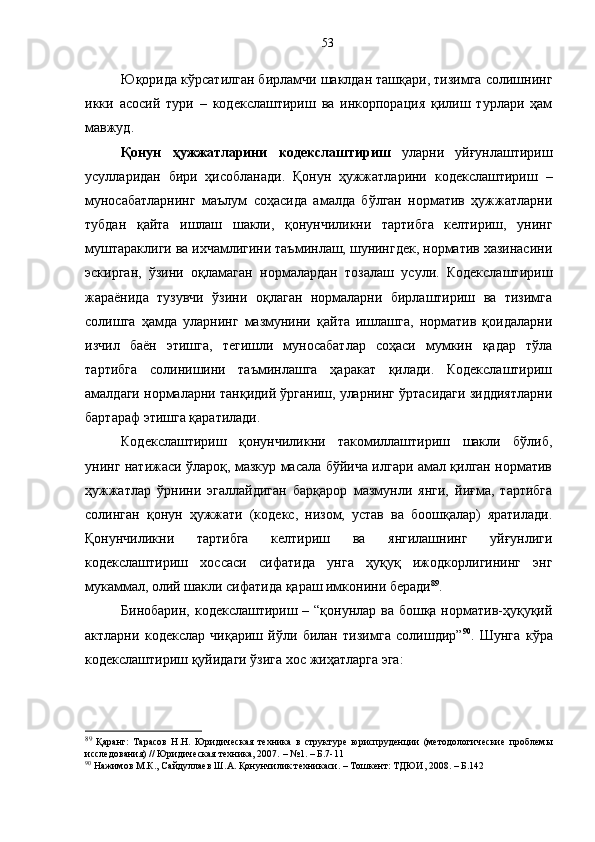 Юқорида кўрсатилган бирламчи шаклдан ташқари, тизимга солишнинг
икки   асосий   тури   –   кодекслаштириш   ва   инкорпорация   қилиш   турлари   ҳам
мавжуд.
Қонун   ҳужжатларини   кодекслаштириш   уларни   уйғунлаштириш
усулларидан   бири   ҳисобланади.   Қонун   ҳужжатларини   кодекслаштириш   –
муносабатларнинг   маълум   соҳасида   амалда   бўлган   норматив   ҳужжатларни
тубдан   қайта   ишлаш   шакли,   қонунчиликни   тартибга   келтириш,   унинг
муштараклиги ва ихчамлигини таъминлаш, шунингдек, норматив хазинасини
эскирган,   ўзини   оқламаган   нормалардан   тозалаш   усули.   Кодекслаштириш
жараёнида   тузувчи   ўзини   оқлаган   нормаларни   бирлаштириш   ва   тизимга
солишга   ҳамда   уларнинг   мазмунини   қайта   ишлашга,   норматив   қоидаларни
изчил   баён   этишга,   тегишли   муносабатлар   соҳаси   мумкин   қадар   тўла
тартибга   солинишини   таъминлашга   ҳаракат   қилади.   Кодекслаштириш
амалдаги нормаларни танқидий ўрганиш, уларнинг ўртасидаги зиддиятларни
бартараф этишга қаратилади. 
Кодекслаштириш   қонунчиликни   такомиллаштириш   шакли   бўлиб,
унинг натижаси ўлароқ, мазкур масала бўйича илгари амал қилган норматив
ҳужжатлар   ўрнини   эгаллайдиган   барқарор   мазмунли   янги,   йиғма,   тартибга
солинган   қонун   ҳужжати   (кодекс,   низом,   устав   ва   боошқалар)   яратилади.
Қонунчиликни   тартибга   келтириш   ва   янгилашнинг   уйғунлиги
кодекслаштириш   хоссаси   сифатида   унга   ҳуқуқ   ижодкорлигининг   энг
мукаммал, олий шакли сифатида қараш имконини беради 89
.
Бинобарин, кодекслаштириш – “қонунлар ва бошқа норматив-ҳуқуқий
актларни   кодекслар   чиқариш   йўли   билан   тизимга   солишдир” 90
.   Шунга   кўра
кодекслаштириш қуйидаги ўзига хос жиҳатларга эга:
89
  Қаранг:   Тарасов   Н.Н.   Юридическая   техника   в   структуре   юриспруденции   (методологические   проблемы
исследования) // Юридическая техника, 2007.  –  №1. –  Б. 7-11
90
 Нажимов М.К., Сайдуллаев Ш.А. Қонунчилик техникаси. – Тошкент: ТДЮИ, 2008. – Б.142 53 