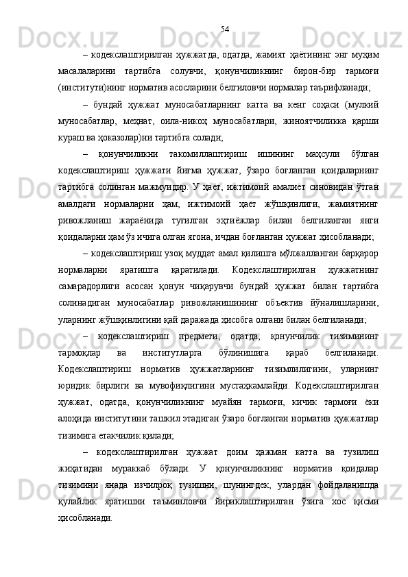 –   кодекслаштирилган   ҳужжатда,   одатда,   жамият   ҳаётининг   энг   муҳим
масалаларини   тартибга   солувчи,   қонунчиликнинг   бирон-бир   тармоғи
(институти)нинг норматив асосларини белгиловчи нормалар таърифланади;
–   бундай   ҳужжат   муносабатларнинг   катта   ва   кенг   соҳаси   (мулкий
муносабатлар,   меҳнат,   оила-никоҳ   муносабатлари,   жиноятчиликка   қарши
кураш ва ҳоказолар)ни тартибга солади;
–   қонунчиликни   такомиллаштириш   ишининг   маҳсули   бўлган
кодекслаштириш   ҳужжати   йиғма   ҳужжат,   ўзаро   боғланган   қоидаларнинг
тартибга   солинган   мажмуидир.   У   ҳаёт,   ижтимоий   амалиёт   синовидан   ўтган
амалдаги   нормаларни   ҳам,   ижтимоий   ҳаёт   жўшқинлиги,   жамиятнинг
ривожланиш   жараёнида   туғилган   эҳтиёжлар   билан   белгиланган   янги
қоидаларни ҳам ўз ичига олган ягона, ичдан боғланган ҳужжат ҳисобланади;
– кодекслаштириш узоқ муддат амал қилишга мўлжалланган барқарор
нормаларни   яратишга   қаратилади.   Кодекслаштирилган   ҳужжатнинг
самарадорлиги   асосан   қонун   чиқарувчи   бундай   ҳужжат   билан   тартибга
солинадиган   муносабатлар   ривожланишининг   объектив   йўналишларини,
уларнинг жўшқинлигини қай даражада ҳисобга олгани билан белгиланади;
–   кодекслаштириш   предмети,   одатда,   қонунчилик   тизимининг
тармоқлар   ва   институтларга   бўлинишига   қараб   белгиланади.
Кодекслаштириш   норматив   ҳужжатларнинг   тизимлилигини,   уларнинг
юридик   бирлиги   ва   мувофиқлигини   мустаҳкамлайди.   Кодекслаштирилган
ҳужжат,   одатда,   қонунчиликнинг   муайян   тармоғи,   кичик   тармоғи   ёки
алоҳида институтини ташкил этадиган ўзаро боғланган норматив ҳужжатлар
тизимига етакчилик қилади;
–   кодекслаштирилган   ҳужжат   доим   ҳажман   катта   ва   тузилиш
жиҳатидан   мураккаб   бўлади.   У   қонунчиликнинг   норматив   қоидалар
тизимини   янада   изчилроқ   тузишни,   шунингдек,   улардан   фойдаланишда
қулайлик   яратишни   таъминловчи   йириклаштирилган   ўзига   хос   қисми
ҳисобланади.  54 