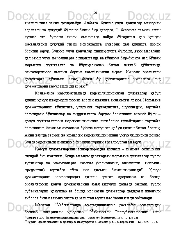 яратилишига   замин   ҳозирлайди.   Албатта,   бунинг   учун,   қонунлар   мазмунан
адолатли   ва   ҳуқуқий   бўлиши   билан   бир   қаторда,   “...бевосита   таъсир   этиш
кучига   эга   бўлиши   керак,   амалиётда   пайдо   бўладиган   ҳар   қандай
масалаларни   ҳуқуқий   тизим   қоидаларига   мувофиқ   ҳал   қилишга   имкон
бериши   зарур.   Бунинг   учун   қонунлар   пишиқ-пухта   бўлиши,   яъни   масалани
ҳал этиш учун ижрочиларга оширилганда ва кўпинча бир-бирига зид бўлган
норматив   ҳужжатлар   ва   йўриқномалар   билан   чеклаб   қўйилганда
сансалорликни   имкони   борича   камайтириши   керак.   Ижроия   органлари
қонунларга   қўшимча   эмас,   балки   бу   қонунларнинг   ижросига   оид
ҳужжатларни қабул қилиши керак” 93
.
Келажакда   мамлакатимизда   кодекслаштирилган   ҳужжатлар   қабул
қилиш қонун ижодкорлигининг асосий шаклига айланмоғи лозим. Норматив
ҳужжатларнинг   кўплигига,   уларнинг   тарқоқлигига,   шунингдек,   тартибга
солишдаги   бўшлиқлар   ва   зиддиятларга   барҳам   беришнинг   асосий   йўли   –
қонун   ҳужжатларини   кодекслаштиришга   эътиборни   кучайтириш,   тартибга
солишнинг йирик мажмуалари бўйича қонунлар қабул қилиш билан боғлиқ.
Айни вақтда тармоқ ва комплекс кодекслаштиришни уйғунлаштириш лозим.
Бунда кодекслаштиришнинг биринчи турини афзал кўрган маъқул. 
Қонун   ҳужжатларини   инкорпорация   қилиш   –   тизимга   солишнинг
шундай бир шаклики, бунда маълум даражадаги норматив ҳужжатлар турли
тўпламлар   ва   мажмуаларга   маълум   (хронологик,   алфавитли,   тизимли-
предметли)   тартибда   тўла   ёки   қисман   бирлаштирилади 94
.   Қонун
ҳужжатларини   инкорпорация   қилиш   давлат   идоралари   ва   бошқа
органларнинг   қонун   ҳужжатларини   амал   қилувчи   ҳолатда   сақлаш,   турли
субъектларни   қонунлар   ва   бошқа   норматив   ҳужжатлар   ҳақидаги   ишончли
ахборот билан таъминлашга қаратилган мунтазам фаолияти ҳисобланади. 
Масалан,   “Ўзбекистонда   мустақилликнинг   дастлабки   кунларидан
бошлаб   чиқарилган   қонунлар   “Ўзбекистон   Республикасининг   янги
93
 Каримов И.А. Ўзбекистон буюк келажак сари. – Тошкент: Ўзбекистон, 1999. – Б. 125-126.
94
 Қаранг: Проблемы общей теории права и государства / Под общ. ред. В.С.Нерсесянца. – М.,1999. – С.322  56 