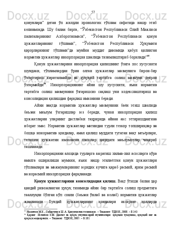 қонунлари”   деган   ўп   жилдли   хронологик   тўплам   сифатида   нашр   этиб
келинмоқда.   Шу   билан   бирга,   “Ўзбекистон   Республикаси   Олий   Мажлиси
палаталарининг   Ахборотномаси”,   “Ўзбекистон   Республикаси   қонун
ҳужжатларининг   тўплами”,   “Ўзбекистон   Республикаси   Ҳуқумати
қарорларининг   тўплами”да   муайян   муддат   давомида   қабул   қилинган
норматив ҳужжатлар инкорпорация шаклида тизимлаштириб борилади” 95
.
Қонун   ҳужжатларини   инкорпорация   қилишнинг   ўзига   хос   хусусияти
шундаки,   тўпламлардан   ўрин   олган   ҳужжатлар   мазмунига   бирон-бир
ўзгартириш   киритилмайди   ва   ҳуқуқий   тартибга   солиш   мазмуни   деярли
ўзгармайди 96
.   Инкорпорациянинг   айни   шу   хусусияти,   яъни   норматив
тартибга   солиш   мазмунини   ўзгаришсиз   сақлаш   уни   кодекслаштириш   ва
консолидация қилишдан фарқлаш имконини беради.
Айни   вақтда   норматив   ҳужжатлар   мазмунини   баён   этиш   шаклида
баъзан   маълум   ўзгаришлар   юз   беради,   чунки   инкорпорация   қилиш
ҳужжатларни   уларнинг   дастлабки   таҳририда   айнан   акс   эттиришдангина
иборат   эмас.   Норматив   ҳужжатлар   матнидан   турли   тезкор   топшириқлар   ва
бошқа   нонорматив   қоидалар,   амал   қилиш   муддати   тугаган   вақт   меъёрлари,
тегишли   ҳужжатни   имзолаган   шахслар   ҳақидаги   маълумотлар   чиқариб
ташланади.
Инкорпорацияни алоҳида турларга ажратиш хилма-хил асосларга кўра
амалга   оширилиши   мумкин,   яъни:   нашр   этилаётган   қонун   ҳужжатлари
тўпламлари   ва   мажмуаларининг   юридик   кучига   қараб   расмий,   ярим   расмий
ва норасмий инкорпорация фарқланади. 
Қонун   ҳужжатларини   консолидация   қилиш.   Вақт   ўтиши   билан   ҳар
қандай   ривожланган   ҳуқуқ   тизимида   айни   бир   тартибга   солиш   предметига
тааллуқли   бўлган   кўп   сонли   (баъзан   ўнлаб   ва   юзлаб)   норматив   ҳужжатлар
жамланади.   Бундай   ҳужжатларнинг   қоидалари   аксарият   ҳолларда
95
 Нажимов М.К., Сайдуллаев Ш.А. Қонунчилик техникаси. – Тошкент: ТДЮИ, 2008. – Б.143
96
  Қаранг:   Исломов   З.М.   Давлат   ва   ҳуқуқ   умумназарий   муаммолари:   ҳуқуқни   тушуниш,   ҳуқуқий   онг   ва
ҳуқуқ ижодкорлиги. – Тошкент: ТДЮИ, 2005. – Б.181 57 