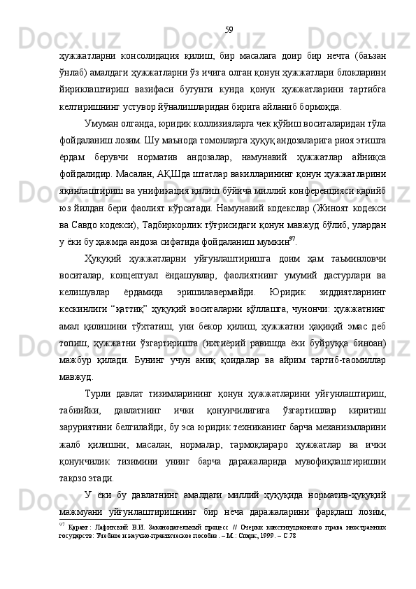 ҳужжатларни   консолидация   қилиш,   бир   масалага   доир   бир   нечта   (баъзан
ўнлаб) амалдаги ҳужжатларни ўз ичига олган қонун ҳужжатлари блокларини
йириклаштириш   вазифаси   бугунги   кунда   қонун   ҳужжатларини   тартибга
келтиришнинг устувор йўналишларидан бирига айланиб бормоқда. 
Умуман олганда, юридик коллизияларга чек қўйиш воситаларидан тўла
фойдаланиш лозим. Шу маънода томонларга ҳуқуқ андозаларига риоя этишга
ёрдам   берувчи   норматив   андозалар,   намунавий   ҳужжатлар   айниқса
фойдалидир. Масалан, АҚШда штатлар вакилларининг қонун ҳужжатларини
яқинлаштириш ва унификация қилиш бўйича миллий конференцияси қарийб
юз   йилдан   бери   фаолият   кўрсатади.   Намунавий   кодекслар   (Жиноят   кодекси
ва Савдо кодекси), Тадбиркорлик тўғрисидаги қонун мавжуд бўлиб, улардан
у ёки бу ҳажмда андоза сифатида фойдаланиш мумкин 97
.
Ҳуқуқий   ҳужжатларни   уйғунлаштиришга   доим   ҳам   таъминловчи
воситалар,   концептуал   ёндашувлар,   фаолиятнинг   умумий   дастурлари   ва
келишувлар   ёрдамида   эришилавермайди.   Юридик   зиддиятларнинг
кескинлиги   “қаттиқ”   ҳуқуқий   воситаларни   қўллашга,   чунончи:   ҳужжатнинг
амал   қилишини   тўхтатиш,   уни   бекор   қилиш,   ҳужжатни   ҳақиқий   эмас   деб
топиш,   ҳужжатни   ўзгартиришга   (ихтиёрий   равишда   ёки   буйруққа   биноан)
мажбур   қилади.   Бунинг   учун   аниқ   қоидалар   ва   айрим   тартиб-таомиллар
мавжуд. 
Турли   давлат   тизимларининг   қонун   ҳужжатларини   уйғунлаштириш,
табиийки,   давлатнинг   ички   қонунчилигига   ўзгартишлар   киритиш
заруриятини белгилайди, бу эса юридик техниканинг барча механизмларини
жалб   қилишни,   масалан,   нормалар,   тармоқлараро   ҳужжатлар   ва   ички
қонунчилик   тизимини   унинг   барча   даражаларида   мувофиқлаштиришни
тақозо этади. 
У   ёки   бу   давлатнинг   амалдаги   миллий   ҳуқуқида   норматив-ҳуқуқий
мажмуани   уйғунлаштиришнинг   бир   неча   даражаларини   фарқлаш   лозим,
97
  Қаранг:   Лафитский   В.И.   Законодательный   процесс   //   Очерки   конституционного   права   иностранных
государств: Учебное и научно-практическое пособие. – М.: Спарк, 1999. – С. 7859 