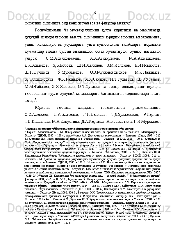 сифатини оширишга оид концептуал ғоя ва фикрлар мавжуд 4
.
Республикамиз   ўз   мустақиллигини   қўлга   киритиши   ва   мамлакатда
ҳуқуқий   ислоҳотларнинг   амалга   оширилиши   юридик   техника   масалаларига,
унинг   қоидалари   ва   усулларига,   унга   қўйиладиган   талабларга,   норматив
ҳужжатлар   тилига   бўлган   қизиқишни   янада   кучайтирди.   Бунинг   натижаси
ўлароқ   С.М.Адилходжаева,   А.А.Азизхўжаев,   М.А.Ахмедшаева,
Д.К.Ахмедов,   Ҳ.Б.Бобоев,   Ш.И.Жалилов,   З.М.Исломов,   Б.И.Исмаилов,
Ш.Н.Кўчимов,   Ў.Муҳамедов,   О.З.Муҳаммаджонов,   М.К.Нажимов,
Ҳ.Т.Одилқориев,   Ф.Х.Рахимов,   А.Х.Саидов,   И.Т.Тультеев,   Ш.З.Уразаев,
М.М. Файзиев,   Э.Х. Халилов,   О.Т.Хусанов   ва   бошқа   олимларнинг   юридик
техниканинг   турли   ҳуқуқий   масалаларига   бағишланган   тадқиқотлари   юзага
келди 5
.
Юридик   техника   ҳақидаги   таълимотнинг   ривожланишига
С.С.Алексеев,   Н.А.Власенко,   Г.И.Денисов,   Т.Д.Зражевская,   Р.Иеринг,
Т.В.Кашанина, М.А.Капустина, Д.А.Керимов, А.Б.Лисюткин, Г.И.Муромцев,
4
 Мазкур асарларнинг рўйхати ишнинг фойдаланилган адабиётлар қисмида кўрсатилади.
5
  Қаранг:   Адилходжаева   С.М.   Либерализм:   эволюция   идей   от   прошлого   до   настояшего.   Монография.   –
Ташкент: ТДЮИ, 2002. – 120 с.; Азизхўжаев А.А. Давлатчилик ва маънавият. – Тошкент: Шарқ, 1997. – 112
б.;   Ахмедов   Д.К.   Законодательный   процесс   в   Узбекистане.   –   Ташкент:   ТГЮИ,   2008.   –   90   с.;   Ахмедшаева
М.А.   Ҳуқуқдаги   “бўшлиқлар”   ва   ижро   ҳокимиятига   оид   ҳуқуқий   асосларни   мустаҳкамлаш   (назарий
масалалар)   //   Ҳуқуқдаги   бўшлиқлар   ва   уларни   бартараф   этиш   йўллари:   Республика   илмий-амалий
конференция   материаллари.   –   Тошкент:   ТДЮИ,   2009.   –   Б.59-62;   Бобоев   Ҳ .Б.,   Қ а ҳҳ оров   А.   Демократик
конституциянинг   ижтимоий- ҳ у қ у қ ий   қ ирралари.   –   Тошкент:   Ўзбекистон,   2000.   –   77   б.;   Жалилов   Ш.И.
Конституция   Республики   Узбекистан   о   достоинстве   и   чести   личности.   –   Ташкент:   ТДЮИ,   2003.-   116   с.;
Исломов   З.М.   Давлат   ва   ҳуқуқнинг   умумназарий   муаммолари:   ҳуқуқни   тушуниш,   ҳуқуқий   онг   ва   ҳуқуқ
ижодкорлиги. – Тошкент: ТДЮИ, 2005. – 188 б.; Исмаилов Б.И. Восполнение пробелов в законодательстве
как   сегмент   концепции   развития   законодательства   Республики   Узбекистан   //   Теоретические   проблемы
развития системы законодательства Республики Казахстан: тенденции и перспективы: Сборник материалов
международной научно практической конференции. – Астана: ТОО «Институт законодательства РК», 2007.
–С.19-25; Кўчимов Ш. Қонунларда ўта аниқликни таъминлаш – долзарб вазифа // Ўзбекистонда ижтимоий
фанлар.   –   2000,   –№6.   –   Б.15-20.;   Муҳамедов   Ў.   Қонун   ҳужжатларини   такомиллаштиришнинг   истиқболли
вазифалари   //   Ҳуқуқ–Право–Law.   –   2005,   –№   4.   –Б.6-10.;   Муҳаммаджонов   О.З.   Парламент   демократик
тараққиёт   йўлида.   – Тошкент:   “Хега-принт”,   2004.   –   266   б.;   Нажимов   М.К.,   Сайдуллаев   Ш.А.   Қонунчилик
техникаси. Ўқув қўлланма. – Тошкент: ТДЮИ, 2008. – 184 б.; Одилқориев Х.Т. Конституция ва фуқаролик
жамияти. – Тошкент: Шарқ, 2002.-320 б.; Рахимов Ф.Х. Теоретические и практические проблемы создания
демократического   правового   государства   в   Республике   Узбекистан:   Автореф.   дис.…докт.юрид.наук.   –
Ташкент, 2001.– 44 с.; Саидов А.Х., Кўчимов Ш.Н. Қонунчилик техникаси асослари. – Тошкент: 2001. – 272
б.; Тультеев И.Т. Правотворческая деятельность и прогнозирование. –Ташкент, Академия МВД РУз., 2008. –
208 с.; Уразаев Ш. Модель закона: Какой ей быть? – Ташкент: Фан, 1990. – 48 с.; Файзиев М.М. Механизм
действия   Конституции   Республики   Узбекистан.   –   Тошкент:   1997.   –   С.54.;   Халилов   Э.Х.   Становление   и
развитие   высшего   законодательного   органа   государственной   власти   Республики   Узбекистан:   Автореф.
дис. ... док. юрид. наук. – Тошкент: АГОС при Президенте Республики Узбекистан, 2000. – 44 с.; Хусанов
О.Т.   Ўзбекистон   Республикасининг   давлат   ҳокимияти   вакиллик   ва   ижроия   ҳокимияти   органлари.   –
Тошкент: Университет, 1994. – 132 б. 6 
