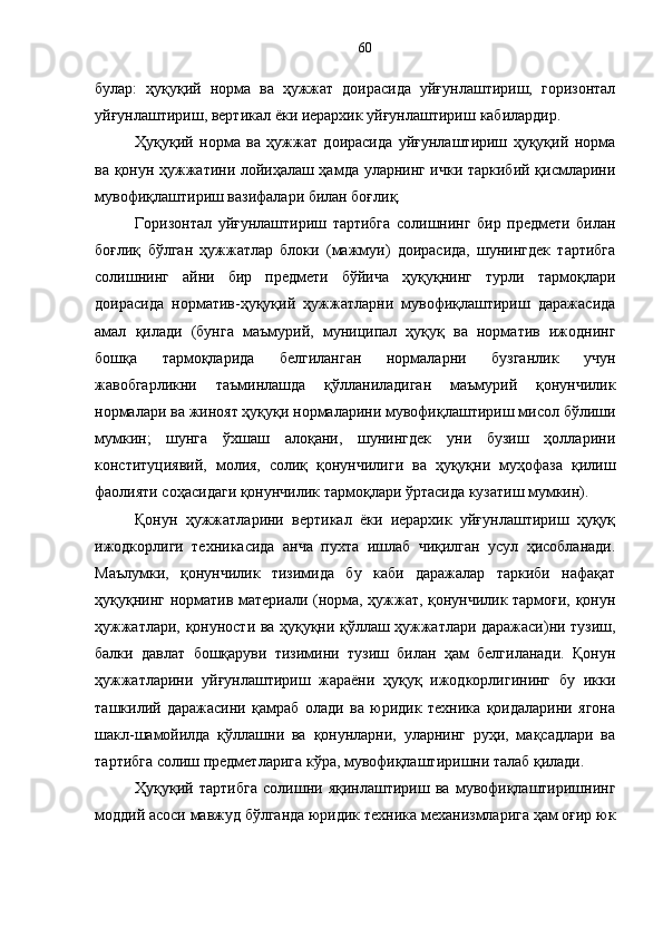 булар:   ҳуқуқий   норма   ва   ҳужжат   доирасида   уйғунлаштириш,   горизонтал
уйғунлаштириш, вертикал ёки иерархик уйғунлаштириш   кабилардир.
Ҳуқуқий   норма   ва   ҳужжат   доирасида   уйғунлаштириш   ҳуқуқий   норма
ва қонун ҳужжатини лойиҳалаш ҳамда уларнинг ички таркибий қисмларини
мувофиқлаштириш вазифалари билан боғлиқ. 
Горизонтал   уйғунлаштириш   тартибга   солишнинг   бир   предмети   билан
боғлиқ   бўлган   ҳужжатлар   блоки   (мажмуи)   доирасида,   шунингдек   тартибга
солишнинг   айни   бир   предмети   бўйича   ҳуқуқнинг   турли   тармоқлари
доирасида   норматив-ҳуқуқий   ҳужжатларни   мувофиқлаштириш   даражасида
амал   қилади   (бунга   маъмурий,   муниципал   ҳуқуқ   ва   норматив   ижоднинг
бошқа   тармоқларида   белгиланган   нормаларни   бузганлик   учун
жавобгарликни   таъминлашда   қўлланиладиган   маъмурий   қонунчилик
нормалари ва жиноят ҳуқуқи нормаларини мувофиқлаштириш мисол бўлиши
мумкин;   шунга   ўхшаш   алоқани,   шунингдек   уни   бузиш   ҳолларини
конституциявий,   молия,   солиқ   қонунчилиги   ва   ҳуқуқни   муҳофаза   қилиш
фаолияти соҳасидаги қонунчилик тармоқлари ўртасида кузатиш мумкин). 
Қонун   ҳужжатларини   вертикал   ёки   иерархик   уйғунлаштириш   ҳуқуқ
ижодкорлиги   техникасида   анча   пухта   ишлаб   чиқилган   усул   ҳисобланади.
Маълумки,   қонунчилик   тизимида   бу   каби   даражалар   таркиби   нафақат
ҳуқуқнинг норматив материали (норма, ҳужжат, қонунчилик тармоғи, қонун
ҳужжатлари, қонуности ва ҳуқуқни қўллаш ҳужжатлари даражаси)ни тузиш,
балки   давлат   бошқаруви   тизимини   тузиш   билан   ҳам   белгиланади.   Қонун
ҳужжатларини   уйғунлаштириш   жараёни   ҳуқуқ   ижодкорлигининг   бу   икки
ташкилий   даражасини   қамраб   олади   ва   юридик   техника   қоидаларини   ягона
шакл-шамойилда   қўллашни   ва   қонунларни,   уларнинг   руҳи,   мақсадлари   ва
тартибга солиш предметларига кўра, мувофиқлаштиришни талаб қилади. 
Ҳуқуқий   тартибга   солишни   яқинлаштириш   ва   мувофиқлаштиришнинг
моддий асоси мавжуд бўлганда юридик техника механизмларига ҳам оғир юк 60 