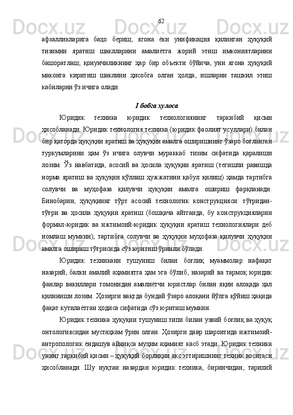 афзалликларига   баҳо   бериш;   ягона   ёки   унификация   қилинган   ҳуқуқий
тизимни   яратиш   шаклларини   амалиётга   жорий   этиш   имкониятларини
башоратлаш;   қонунчиликнинг   ҳар   бир   объекти   бўйича,   уни   ягона   ҳуқуқий
маконга   киритиш   шаклини   ҳисобга   олган   ҳолда,   ишларни   ташкил   этиш
кабиларни ўз ичига олади.
I   бобга хулоса 
Юридик   техника   юридик   технологиянинг   таркибий   қисми
ҳисобланади. Юридик технология техника (юридик фаолият усуллари) билан
бир қаторда ҳуқуқни яратиш ва ҳуқуқни амалга оширишнинг ўзаро боғланган
туркумларини   ҳам   ўз   ичига   олувчи   мураккаб   тизим   сифатида   қаралиши
лозим.   Ўз   навбатида,   асосий   ва   ҳосила   ҳуқуқни   яратиш   (тегишли   равишда
норма   яратиш   ва   ҳуқуқни   қўллаш   ҳужжатини   қабул   қилиш)   ҳамда   тартибга
солувчи   ва   муҳофаза   қилувчи   ҳуқуқни   амалга   ошириш   фарқланади.
Бинобарин,   ҳуқуқнинг   тўрт   асосий   технологик   конструкцияси:   тўғридан-
тўғри   ва   ҳосила   ҳуқуқни   яратиш   (бошқача   айтганда,   бу   конструкцияларни
формал-юридик   ва   ижтимоий-юридик   ҳуқуқни   яратиш   технологиялари   деб
номлаш   мумкин);   тартибга   солувчи   ва   ҳуқуқни   муҳофаза   қилувчи   ҳуқуқни
амалга ошириш тўғрисида сўз юритиш ўринли бўлади. 
Юридик   техникани   тушуниш   билан   боғлиқ   муаммолар   нафақат
назарий,   балки  амалий  аҳамиятга   ҳам   эга   бўлиб,   назарий   ва   тармоқ  юридик
фанлар   вакиллари   томонидан   амалиётчи   юристлар   билан   яқин   алоқада   ҳал
қилиниши лозим. Ҳозирги вақтда бундай ўзаро алоқани йўлга қўйиш ҳақида
фақат кутилаётган ҳодиса сифатида сўз юритиш мумкин.
Юридик техника ҳуқуқни тушуниш типи билан узвий боғлиқ ва ҳуқуқ
онтологиясидан мустаҳкам  ўрин олган. Ҳозирги давр шароитида ижтимоий-
антропологик ёндашув айниқса муҳим аҳамият касб этади. Юридик техника
унинг таркибий қисми – ҳуқуқий борлиқни акс эттиришнинг техник воситаси
ҳисобланади.   Шу   нуқтаи   назардан   юридик   техника,   биринчидан,   тарихий 62 