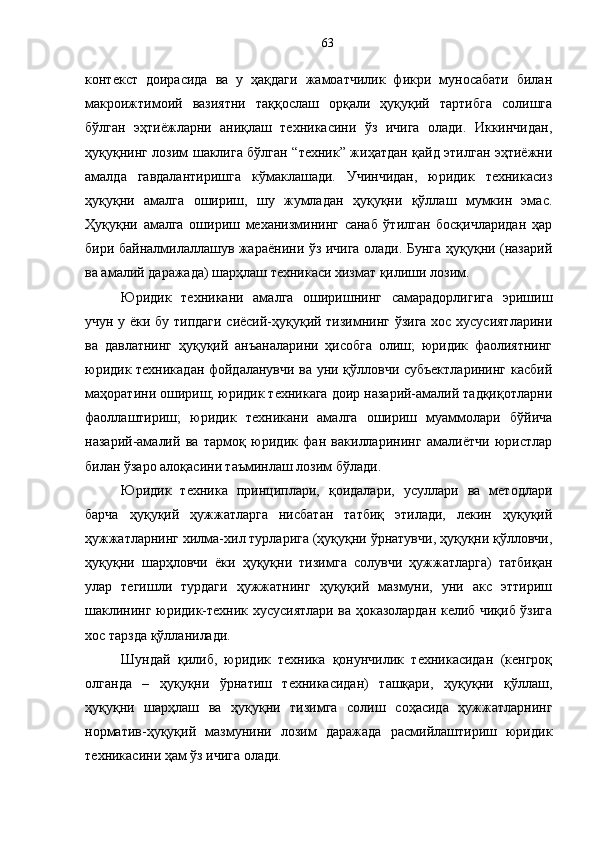 контекст   доирасида   ва   у   ҳақдаги   жамоатчилик   фикри   муносабати   билан
макроижтимоий   вазиятни   таққослаш   орқали   ҳуқуқий   тартибга   солишга
бўлган   эҳтиёжларни   аниқлаш   техникасини   ўз   ичига   олади.   Иккинчидан,
ҳуқуқнинг лозим шаклига бўлган “техник” жиҳатдан қайд этилган эҳтиёжни
амалда   гавдалантиришга   кўмаклашади.   Учинчидан,   юридик   техникасиз
ҳуқуқни   амалга   ошириш,   шу   жумладан   ҳуқуқни   қўллаш   мумкин   эмас.
Ҳуқуқни   амалга   ошириш   механизмининг   санаб   ўтилган   босқичларидан   ҳар
бири байналмилаллашув жараёнини ўз ичига олади. Бунга ҳуқуқни (назарий
ва амалий даражада) шарҳлаш техникаси хизмат қилиши лозим. 
Юридик   техникани   амалга   оширишнинг   самарадорлигига   эришиш
учун у ёки бу типдаги сиёсий-ҳуқуқий тизимнинг ўзига хос хусусиятларини
ва   давлатнинг   ҳуқуқий   анъаналарини   ҳисобга   олиш;   юридик   фаолиятнинг
юридик техникадан фойдаланувчи ва уни қўлловчи субъектларининг касбий
маҳоратини ошириш; юридик техникага доир назарий-амалий тадқиқотларни
фаоллаштириш;   юридик   техникани   амалга   ошириш   муаммолари   бўйича
назарий-амалий   ва   тармоқ   юридик   фан   вакилларининг   амалиётчи   юристлар
билан ўзаро алоқасини таъминлаш лозим бўлади.
Юридик   техника   принциплари,   қоидалари,   усуллари   ва   методлари
барча   ҳуқуқий   ҳужжатларга   нисбатан   татбиқ   этилади,   лекин   ҳуқуқий
ҳужжатларнинг хилма-хил турларига (ҳуқуқни ўрнатувчи, ҳуқуқни қўлловчи,
ҳуқуқни   шарҳловчи   ёки   ҳуқуқни   тизимга   солувчи   ҳужжатларга)   татбиқан
улар   тегишли   турдаги   ҳужжатнинг   ҳуқуқий   мазмуни,   уни   акс   эттириш
шаклининг юридик-техник хусусиятлари ва ҳоказолардан келиб чиқиб ўзига
хос тарзда қўлланилади. 
Шундай   қилиб,   юридик   техника   қонунчилик   техникасидан   (кенгроқ
олганда   –   ҳуқуқни   ўрнатиш   техникасидан)   ташқари,   ҳуқуқни   қўллаш,
ҳуқуқни   шарҳлаш   ва   ҳуқуқни   тизимга   солиш   соҳасида   ҳужжатларнинг
норматив-ҳуқуқий   мазмунини   лозим   даражада   расмийлаштириш   юридик
техникасини ҳам ўз ичига олади. 63 