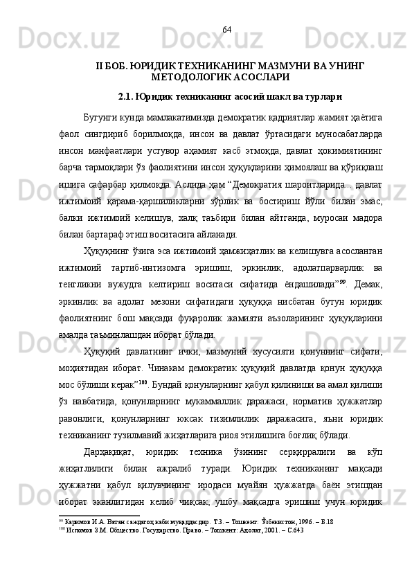 II БОБ.   ЮРИДИК ТЕХНИКАНИНГ МАЗМУНИ ВА УНИНГ
МЕТОДОЛОГИК АСОСЛАРИ
2.1. Юридик техниканинг асосий шакл ва турлари
Бугунги кунда мамлакатимизда демократик қадриятлар жамият ҳаётига
фаол   сингдириб   борилмоқда,   инсон   ва   давлат   ўртасидаги   муносабатларда
инсон   манфаатлари   устувор   аҳамият   касб   этмоқда,   давлат   ҳокимиятининг
барча тармоқлари ўз фаолиятини инсон ҳуқуқларини ҳимоялаш ва қўриқлаш
ишига   сафарбар  қилмоқда.  Аслида  ҳам  “Демократия   шароитларида...  давлат
ижтимоий   қарама-қаршиликларни   зўрлик   ва   бостириш   йўли   билан   эмас,
балки   ижтимоий   келишув,   халқ   таъбири   билан   айтганда,   муросаи   мадора
билан бартараф этиш воситасига айланади.
Ҳуқуқнинг ўзига эса ижтимоий ҳамжиҳатлик ва келишувга асосланган
ижтимоий   тартиб-интизомга   эришиш,   эркинлик,   адолатпарварлик   ва
тенгликни   вужудга   келтириш   воситаси   сифатида   ёндашилади” 99
.   Демак,
эркинлик   ва   адолат   мезони   сифатидаги   ҳуқуққа   нисбатан   бутун   юридик
фаолиятнинг   бош   мақсади   фуқаролик   жамияти   аъзоларининг   ҳуқуқларини
амалда таъминлашдан иборат бўлади.
Ҳуқуқий   давлатнинг   ички,   мазмуний   хусусияти   қонуннинг   сифати,
моҳиятидан   иборат.   Чинакам   демократик   ҳуқуқий   давлатда   қонун   ҳуқуққа
мос бўлиши керак” 100
.  Бундай  қонунларнинг қабул қилиниши ва амал қилиши
ўз   навбатида,   қонунларнинг   мукаммаллик   даражаси,   норматив   ҳужжатлар
равонлиги,   қонунларнинг   юксак   тизимлилик   даражасига,   яъни   юридик
техниканинг тузилмавий жиҳатларига риоя этилишига боғлиқ бўлади.
Дарҳақиқат,   юридик   техника   ўзининг   серқирралиги   ва   кўп
жиҳатлилиги   билан   ажралиб   туради.   Юридик   техниканинг   мақсади
ҳужжатни   қабул   қилувчининг   иродаси   муайян   ҳужжатда   баён   этишдан
иборат   эканлигидан   келиб   чиқсак,   ушбу   мақсадга   эришиш   учун   юридик
99
 Каримов И.А. Ватан саждагоҳ каби муқаддасдир.  Т. 3. – Тошкент: Ўзбекистон, 1996. – Б.18
100
 Исломов З.М.  Общество. Государство. Право.  – Тошкент : Адолат, 2001. – С.64364 