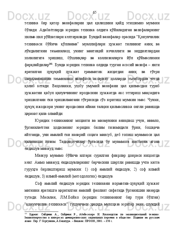 техника   бир   қатор   вазифаларни   ҳал   қилишини   қайд   этишимиз   мумкин
бўлади.   Адабиётларда   юридик   техника   олдига   қўйиладиган   вазифаларнинг
хилма-хил рўйхатлари келтирилади. Бундай вазифалар орасида “Қонунчилик
техникаси   бўйича   қўлланма”   муаллифлари   ҳужжат   тилининг   аниқ   ва
лўндалигини   таъминлаш,   унинг   мантиқий   изчиллиги   ва   зиддиятлардан
холилигига   эришиш,   бўшлиқлар   ва   коллизияларга   йўл   қўймасликни
фарқлайдилар 101
. Бунда юридик техника олдида турган асосий вазифа – янги
яратилган   ҳуқуқий   ҳужжат   грамматик   жиҳатдан   аниқ   ва   тўғри
шарҳланишини   таъминлаш   вазифаси   аксарият   ҳолларда   эътибордан   четда
қолиб   кетади.   Ваҳоланки,   ушбу   умумий   вазифани   ҳал   қилмасдан   туриб
ҳужжатни   қабул   қилувчининг   иродасини   ҳужжатда   акс   эттириш   мақсадига
эришилгани  ёки  эришилмагани  тўғрисида   сўз  юритиш  мумкин эмас.  Чунки,
ҳуқуқ ижодкори унинг иродасини айнан талқин қилмасликка онгли равишда
ҳаракат қила олмайди.
Юридик   техниканинг   моҳияти   ва   мазмунини   аниқлаш   учун,   аввало,
ўрганилаётган   ҳодисанинг   юридик   билим   тизимидаги   ўрни,   бошқача
айтганда,   уни   амалий   ёки   назарий   соҳага   мансуб,   деб   топиш   муаммоси   ҳал
қилиниши   лозим.   Тадқиқотчилар   ўртасида   бу   муаммога   нисбатан   ягона
ёндашув мавжуд эмас. 
Мазкур   муаммо   бўйича   илгари   сурилган   фикрлар   доираси   ниҳоятда
кенг.   Аммо   мавжуд   ёндашувларнинг   барчасини   шартли   равишда   учта   катта
гуруҳга   бирлаштириш   мумкин:   1)   соф   амалий   ёндашув;   2)   соф   илмий
ёндашув; 3) илмий-амалий (методологик) ёндашув.
Соф   амалий   ёндашув   юридик   техникани   норматив-ҳуқуқий   ҳужжат
матнини яратишга қаратилган амалий фаолият сифатида ўрганишни назарда
тутади.   Масалан,   Л.М.Бойко   (юридик   техниканинг   бир   тури   бўлган)
“қонунчилик   техникаси”   тушунчаси   ҳақида   мулоҳаза   юритар   экан,   шундай
101
  Қаранг:   Сайдман   А.,   Сайдман   Р.,   Абейесекере   Н.   Руководство   по   законодательной   технике:
Законотворчество   в   интересах   демократических   социальных   перемен   в   обществе:   Издание   на   русском
языке. Пер. Г.Сергунина, А.Кашпура. – Бишкек: ПРООН, 2001. – 350 с. 65 