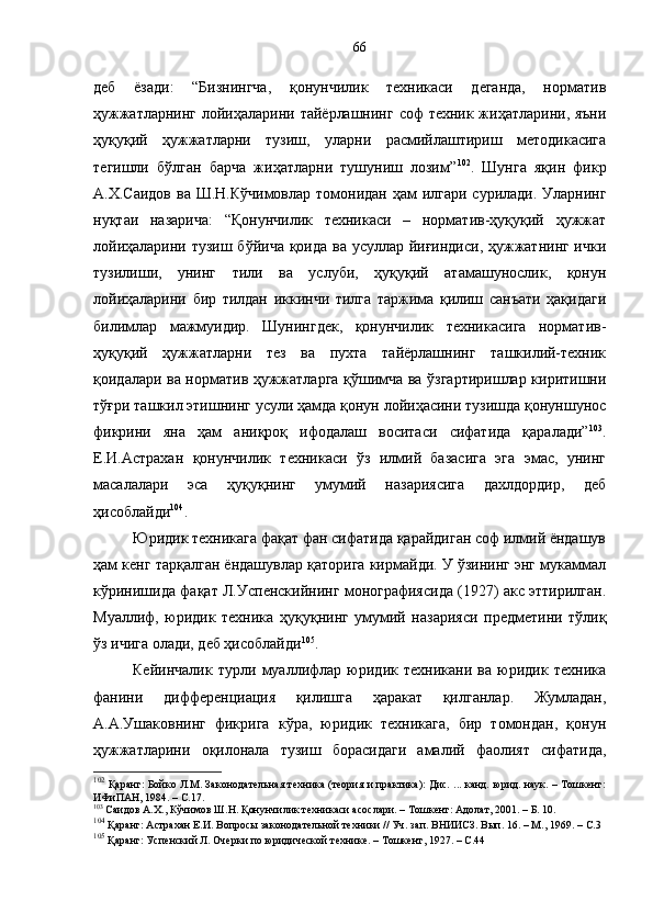 деб   ёзади:   “Бизнингча,   қонунчилик   техникаси   деганда,   норматив
ҳужжатларнинг лойиҳаларини тайёрлашнинг соф техник жиҳатларини, яъни
ҳуқуқий   ҳужжатларни   тузиш,   уларни   расмийлаштириш   методикасига
тегишли   бўлган   барча   жиҳатларни   тушуниш   лозим” 102
.   Шунга   яқин   фикр
А.Х.Саидов ва Ш.Н.Кўчимовлар томонидан ҳам  илгари сурилади. Уларнинг
нуқтаи   назарича:   “Қонунчилик   техникаси   –   норматив-ҳуқуқий   ҳужжат
лойиҳаларини тузиш бўйича қоида ва усуллар йиғиндиси, ҳужжатнинг ички
тузилиши,   унинг   тили   ва   услуби,   ҳуқуқий   атамашунослик,   қонун
лойиҳаларини   бир   тилдан   иккинчи   тилга   таржима   қилиш   санъати   ҳақидаги
билимлар   мажмуидир.   Шунингдек,   қонунчилик   техникасига   норматив-
ҳуқуқий   ҳужжатларни   тез   ва   пухта   тайёрлашнинг   ташкилий-техник
қоидалари ва норматив ҳужжатларга қўшимча ва ўзгартиришлар киритишни
тўғри ташкил этишнинг усули ҳамда қонун лойиҳасини тузишда қонуншунос
фикрини   яна   ҳам   аниқроқ   ифодалаш   воситаси   сифатида   қаралади” 103
.
Е.И.Астрахан   қонунчилик   техникаси   ўз   илмий   базасига   эга   эмас,   унинг
масалалари   эса   ҳуқуқнинг   умумий   назариясига   дахлдордир,   деб
ҳисоблайди 104
.
Юридик техникага фақат фан сифатида қарайдиган соф илмий ёндашув
ҳам кенг тарқалган ёндашувлар қаторига кирмайди. У ўзининг энг мукаммал
кўринишида фақат Л.Успенскийнинг монографиясида (1927) акс эттирилган.
Муаллиф,   юридик   техника   ҳуқуқнинг   умумий   назарияси   предметини   тўлиқ
ўз ичига олади, деб ҳисоблайди 105
.
Кейинчалик   турли   муаллифлар   юридик   техникани   ва   юридик   техника
фанини   дифференциация   қилишга   ҳаракат   қилганлар.   Жумладан,
А.А.Ушаковнинг   фикрига   кўра,   юридик   техникага,   бир   томондан,   қонун
ҳужжатларини   оқилонала   тузиш   борасидаги   амалий   фаолият   сифатида,
102
  Қаранг: Бойко Л.М. Законодательная техника (теория и практика): Дис. ... канд. юрид. наук. – Тошкент:
ИФиПАН, 1984. – С.17. 
103
 Саидов А.Х., Кўчимов Ш.Н. Қонунчилик техникаси асослари. – Тошкент: Адолат, 2001. – Б. 10.
104
 Қаранг: Астрахан Е.И. Вопросы законодательной техники // Уч. зап. ВНИИСЗ. Вып. 16. – М. ,  1969. – С.3
105
 Қаранг: Успенский Л. Очерки по юридической технике. – Тошкент ,  1927 .  – С. 4466 