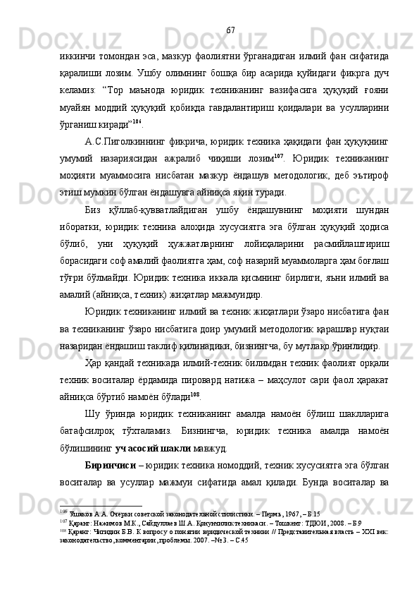 иккинчи   томондан   эса,   мазкур   фаолиятни   ўрганадиган   илмий   фан   сифатида
қаралиши   лозим.   Ушбу   олимнинг   бошқа   бир   асарида   қуйидаги   фикрга   дуч
келамиз:   “Тор   маънода   юридик   техниканинг   вазифасига   ҳуқуқий   ғояни
муайян   моддий   ҳуқуқий   қобиқда   гавдалантириш   қоидалари   ва   усулларини
ўрганиш киради” 106
. 
А.С.Пиголкиннинг  фикрича,  юридик  техника  ҳақидаги  фан ҳуқуқнинг
умумий   назариясидан   ажралиб   чиқиши   лозим 107
.   Юридик   техниканинг
моҳияти   муаммосига   нисбатан   мазкур   ёндашув   методологик,   деб   эътироф
этиш мумкин бўлган ёндашувга айниқса яқин туради.
Биз   қўллаб-қувватлайдиган   ушбу   ёндашувнинг   моҳияти   шундан
иборатки,   юридик   техника   алоҳида   хусусиятга   эга   бўлган   ҳуқуқий   ҳодиса
бўлиб,   уни   ҳуқуқий   ҳужжатларнинг   лойиҳаларини   расмийлаштириш
борасидаги соф амалий фаолиятга ҳам, соф назарий муаммоларга ҳам боғлаш
тўғри бўлмайди. Юридик техника  иккала  қисмнинг бирлиги,  яъни илмий ва
амалий (айниқса, техник) жиҳатлар мажмуидир. 
Юридик техниканинг илмий ва техник жиҳатлари ўзаро нисбатига фан
ва техниканинг ўзаро нисбатига доир умумий методологик қарашлар нуқтаи
назаридан ёндашиш таклиф қилинадики, бизнингча, бу мутлақо ўринлидир.
Ҳар қандай техникада илмий-техник билимдан техник фаолият орқали
техник   воситалар   ёрдамида   пировард   натижа   –   маҳсулот   сари   фаол   ҳаракат
айниқса бўртиб намоён бўлади 108
. 
Шу   ўринда   юридик   техниканинг   амалда   намоён   бўлиш   шаклларига
батафсилроқ   тўхталамиз.   Бизнингча,   юридик   техника   амалда   намоён
бўлишининг  уч асосий шакли  мавжуд. 
Биринчиси  – юридик техника номоддий, техник хусусиятга эга бўлган
воситалар   ва   усуллар   мажмуи   сифатида   амал   қилади.   Бунда   воситалар   ва
106
 Ушаков А.А. Очерки советской законодательной стилистики. – Пермь ,  1967, – Б.15
107
 Қаранг: Нажимов М.К., Сайдуллаев Ш.А. Қонунчилик техникаси. – Тошкент: ТДЮИ, 2008. – Б.9
108
  Қаранг: Чигидин Б.В. К вопросу о понятии юридической техники // Представительная власть – XXI век:
законодательство, комментарии, проблемы. 2007. –№ 3. – С.45 67 