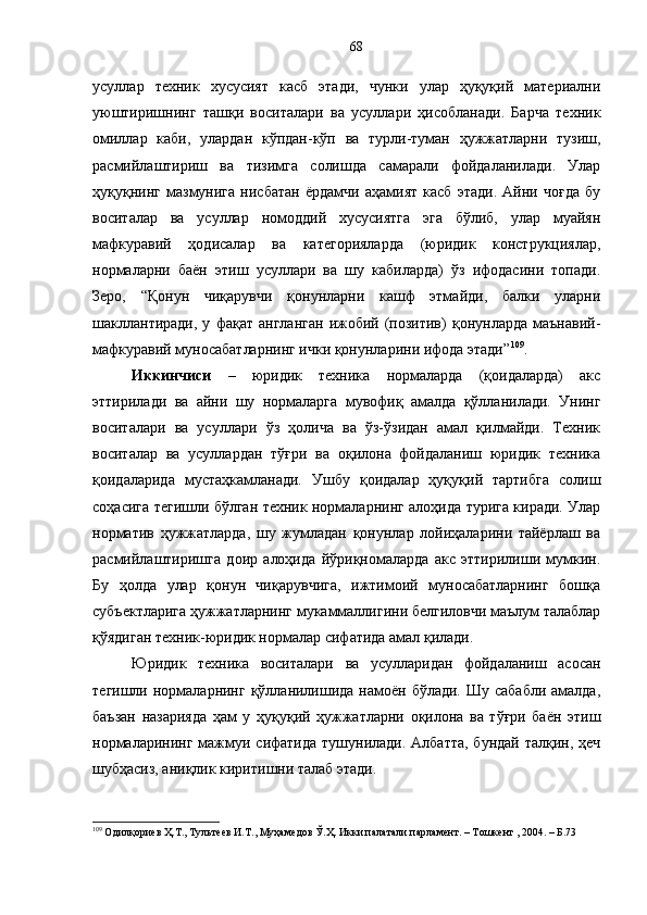 усуллар   техник   хусусият   касб   этади,   чунки   улар   ҳуқуқий   материални
уюштиришнинг   ташқи   воситалари   ва   усуллари   ҳисобланади.   Барча   техник
омиллар   каби,   улардан   кўпдан-кўп   ва   турли-туман   ҳужжатларни   тузиш,
расмийлаштириш   ва   тизимга   солишда   самарали   фойдаланилади.   Улар
ҳуқуқнинг   мазмунига   нисбатан   ёрдамчи   аҳамият   касб   этади.   Айни   чоғда   бу
воситалар   ва   усуллар   номоддий   хусусиятга   эга   бўлиб,   улар   муайян
мафкуравий   ҳодисалар   ва   категорияларда   (юридик   конструкциялар,
нормаларни   баён   этиш   усуллари   ва   шу   кабиларда)   ўз   ифодасини   топади.
Зеро,   “Қонун   чиқарувчи   қонунларни   кашф   этмайди,   балки   уларни
шакллантиради,   у   фақат   англанган   ижобий  (позитив)   қонунларда   маънавий-
мафкуравий муносабатларнинг ички қонунларини ифода этади” 109
.
Иккинчиси   –   юридик   техника   нормаларда   (қоидаларда)   акс
эттирилади   ва   айни   шу   нормаларга   мувофиқ   амалда   қўлланилади.   Унинг
воситалари   ва   усуллари   ўз   ҳолича   ва   ўз-ўзидан   амал   қилмайди.   Техник
воситалар   ва   усуллардан   тўғри   ва   оқилона   фойдаланиш   юридик   техника
қоидаларида   мустаҳкамланади.   Ушбу   қоидалар   ҳуқуқий   тартибга   солиш
соҳасига тегишли бўлган техник нормаларнинг алоҳида турига киради. Улар
норматив   ҳужжатларда,   шу   жумладан   қонунлар   лойиҳаларини   тайёрлаш   ва
расмийлаштиришга   доир   алоҳида   йўриқномаларда   акс   эттирилиши   мумкин.
Бу   ҳолда   улар   қонун   чиқарувчига,   ижтимоий   муносабатларнинг   бошқа
субъектларига ҳужжатларнинг мукаммаллигини белгиловчи маълум талаблар
қўядиган техник-юридик нормалар сифатида амал қилади. 
Юридик   техника   воситалари   ва   усулларидан   фойдаланиш   асосан
тегишли нормаларнинг  қўлланилишида намоён бўлади.  Шу сабабли  амалда,
баъзан   назарияда   ҳам   у   ҳуқуқий   ҳужжатларни   оқилона   ва   тўғри   баён   этиш
нормаларининг  мажмуи сифатида  тушунилади. Албатта,  бундай талқин, ҳеч
шубҳасиз, аниқлик киритишни талаб этади.
109
 Одилқориев Ҳ.Т., Тультеев И.Т., Муҳамедов Ў.Ҳ. Икки палатали парламент. – Тошкент , 2004. – Б.73 68 
