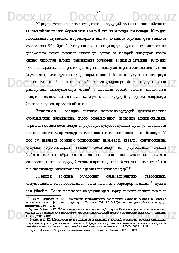 Юридик   техника   нормалари,   аввало,   ҳуқуқий   ҳужжатларни   тайёрлаш
ва   расмийлаштириш   борасидаги   амалий   иш   жараёнида   яратилади.   Юридик
техниканинг   мукаммал   нормаларини   ишлаб   чиқишда   юридик   фан   айниқса
муҳим   рол   ўйнайди 110
.   Қонунчилик   ва   индивидуал   ҳужжатларнинг   юксак
даражасига   фақат   амалиёт   синовидан   ўтган   ва   назарий   жиҳатдан   пухта
ишлаб   чиқилган   илмий   тавсияларга   мувофиқ   эришиш   мумкин.   Юридик
техника даражаси ноюридик фанларнинг маълумотларига ҳам боғлиқ бўлади
(жумладан,   ёзма   ҳужжатларда   нормаларни   баён   этиш   усуллари   замирида
асосан   тил   ва   баён   этиш   услуби   қонун-қоидалари   билан   шуғулланувчи
фанларнинг   маълумотлари   ётади 111
).   Шундай   қилиб,   юксак   даражадаги
юридик   техника   орқали   фан   маълумотлари   ҳуқуқий   устқурма   доирасида
ўзига хос бунёдкор кучга айланади. 
Учинчиси   –   юридик   техника   норматив-ҳуқуқий   ҳужжатларнинг
мукаммаллик   даражасида,   ҳуқуқ   нормасининг   сифатида   моддийлашади.
Юридик техника воситалари ва усуллари ҳуқуқий ҳужжатларда ўз ифодасини
топгани   заҳоти   улар   мазкур   қонунчилик   тизимининг   хоссасига   айланади.   У
ёки   бу   давлатда   юридик   техниканинг   даражаси,   аввало,   қонунчиликда,
ҳуқуқий   ҳужжатларда   техник   воситалар   ва   усуллардан   амалда
фойдаланилишига кўра белгиланади. Бинобарин, “Бизга  ҳуқуқ назариясидан
маълумки, тегишли ҳуқуқий тизим шароитида таркиб топган нормалар айнан
ана шу тизимда ривожланаётган давлатлар учун хосдир” 112
. 
Юридик   техника   ҳуқуқнинг   самарадорлигини   таъминлаш,
қонунийликни   мустаҳкамлашда,   яъни   адолатни   барқарор   этишда 113
  муҳим
рол   ўйнайди.   Барча   воситалар   ва   усуллардан,   юридик   техниканинг   амалиёт
110
  Қаранг:   Одилқориев   Ҳ.Т.   Ўзбекистон   Республикасида   қонунчилик   жараёни:   назария   ва   амалиёт
масалалари.:   юрид.   фан.   док.   …   диссер.   –   Тошкент:   ЎзР   ФА   И.Мўминов   номидаги   Фалсафа   ва   ҳуқуқ
институти, 1995. – Б.62
111
  Қаранг:   Кўчимов   Ш.   Ўзбек   қонунчилик   техникаси   истиқболлари   //   Қонун   ижодкорлиги   ва   қонунчилик
техникаси:  назария ва амалиёт  муаммолари  мавзусидаги  илмий-амалий  семинар материаллари. – Тошкент:
ТДЮИ, 2005. – Б.95
112
  Рўзиназаров   Ш.   Мамлакатни   ислоҳ   қилиш   ва   янгилашнинг   ҳуқуқий   асосларини   такомиллаштиришда
қонун   ижодкорлиги   фаолиятининг   аҳамияти   //   Қонун   ижодкорлиги   ва   қонунчилик   техникаси:   назария   ва
амалиёт муаммолари мавзусидаги илмий-амалий семинар материаллари. – ТДЮИ, 2005. – Б.23
113
 Қаранг: Исломов З.М. Давлат ва ҳуқуқ назарияси. – Тошкент: Адолат, 2007. – Б.852 69 