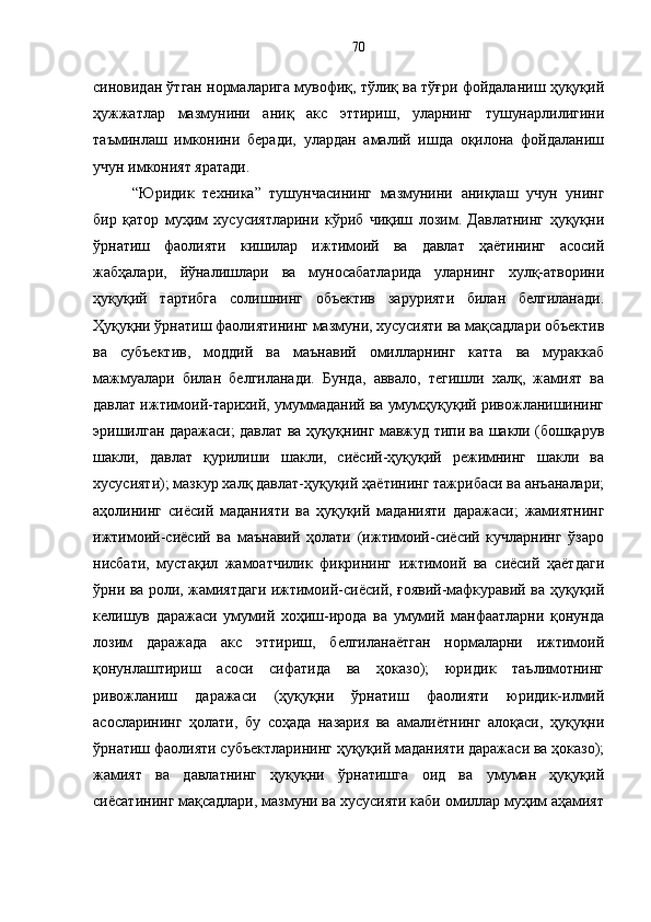синовидан ўтган нормаларига мувофиқ, тўлиқ ва тўғри фойдаланиш ҳуқуқий
ҳужжатлар   мазмунини   аниқ   акс   эттириш,   уларнинг   тушунарлилигини
таъминлаш   имконини   беради,   улардан   амалий   ишда   оқилона   фойдаланиш
учун имконият яратади. 
“Юридик   техника”   тушунчасининг   мазмунини   аниқлаш   учун   унинг
бир   қатор   муҳим   хусусиятларини   кўриб   чиқиш   лозим.   Давлатнинг   ҳуқуқни
ўрнатиш   фаолияти   кишилар   ижтимоий   ва   давлат   ҳаётининг   асосий
жабҳалари,   йўналишлари   ва   муносабатларида   уларнинг   хулқ-атворини
ҳуқуқий   тартибга   солишнинг   объектив   зарурияти   билан   белгиланади.
Ҳуқуқни ўрнатиш фаолиятининг мазмуни, хусусияти ва мақсадлари объектив
ва   субъектив,   моддий   ва   маънавий   омилларнинг   катта   ва   мураккаб
мажмуалари   билан   белгиланади.   Бунда,   аввало,   тегишли   халқ,   жамият   ва
давлат ижтимоий-тарихий, умуммаданий ва умумҳуқуқий ривожланишининг
эришилган даражаси; давлат ва ҳуқуқнинг мавжуд типи ва шакли (бошқарув
шакли,   давлат   қурилиши   шакли,   сиёсий-ҳуқуқий   режимнинг   шакли   ва
хусусияти); мазкур халқ давлат-ҳуқуқий ҳаётининг тажрибаси ва анъаналари;
аҳолининг   сиёсий   маданияти   ва   ҳуқуқий   маданияти   даражаси;   жамиятнинг
ижтимоий-сиёсий   ва   маънавий   ҳолати   (ижтимоий-сиёсий   кучларнинг   ўзаро
нисбати,   мустақил   жамоатчилик   фикрининг   ижтимоий   ва   сиёсий   ҳаётдаги
ўрни ва роли, жамиятдаги ижтимоий-сиёсий, ғоявий-мафкуравий ва ҳуқуқий
келишув   даражаси   умумий   хоҳиш-ирода   ва   умумий   манфаатларни   қонунда
лозим   даражада   акс   эттириш,   белгиланаётган   нормаларни   ижтимоий
қонунлаштириш   асоси   сифатида   ва   ҳоказо);   юридик   таълимотнинг
ривожланиш   даражаси   (ҳуқуқни   ўрнатиш   фаолияти   юридик-илмий
асосларининг   ҳолати,   бу   соҳада   назария   ва   амалиётнинг   алоқаси,   ҳуқуқни
ўрнатиш фаолияти субъектларининг ҳуқуқий маданияти даражаси ва ҳоказо);
жамият   ва   давлатнинг   ҳуқуқни   ўрнатишга   оид   ва   умуман   ҳуқуқий
сиёсатининг мақсадлари, мазмуни ва хусусияти каби омиллар муҳим аҳамият 70 