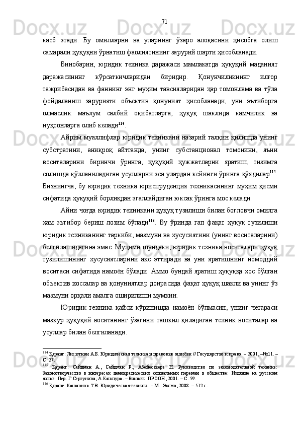касб   этади.   Бу   омилларни   ва   уларнинг   ўзаро   алоқасини   ҳисобга   олиш
самарали ҳуқуқни ўрнатиш фаолиятининг зарурий шарти ҳисобланади. 
Бинобарин,   юридик   техника   даражаси   мамлакатда   ҳуқуқий   маданият
даражасининг   кўрсаткичларидан   биридир.   Қонунчиликнинг   илғор
тажрибасидан   ва   фаннинг   энг   муҳим   тавсияларидан   ҳар   томонлама   ва   тўла
фойдаланиш   зарурияти   объектив   қонуният   ҳисобланади,   уни   эътиборга
олмаслик   маълум   салбий   оқибатларга,   ҳуқуқ   шаклида   камчилик   ва
нуқсонларга олиб келади 114
.
Айрим муаллифлар юридик техникани назарий талқин қилишда унинг
субстратини,   аниқроқ   айтганда,   унинг   субстанционал   томонини,   яъни
воситаларини   биринчи   ўринга,   ҳуқуқий   ҳужжатларни   яратиш,   тизимга
солишда қўлланиладиган усулларни эса улардан кейинги ўринга қўядилар 115
.
Бизнингча,  бу юридик техника юриспруденция техникасининг муҳим  қисми
сифатида ҳуқуқий борлиқдан эгаллайдиган юксак ўринга мос келади. 
Айни чоғда юридик техникани ҳуқуқ тузилиши билан боғловчи омилга
ҳам   эътибор   бериш   лозим   бўлади 116
.   Бу   ўринда   гап   фақат   ҳуқуқ   тузилиши
юридик техниканинг таркиби, мазмуни ва хусусиятини (унинг воситаларини)
белгилашидагина эмас. Муҳими шундаки, юридик техника воситалари ҳуқуқ
тузилишининг   хусусиятларини   акс   эттиради   ва   уни   яратишнинг   номоддий
воситаси сифатида намоён бўлади. Аммо бундай яратиш ҳуқуққа хос бўлган
объектив хоссалар ва қонуниятлар доирасида фақат ҳуқуқ шакли ва унинг ўз
мазмуни орқали амалга оширилиши мумкин. 
Юридик   техника   қайси   кўринишда   намоён   бўлмасин,   унинг   чегараси
мазкур   ҳуқуқий   воситанинг   ўзагини   ташкил   қиладиган   техник   воситалар   ва
усуллар билан белгиланади. 
114
 Қаранг: Лисюткин А.Б. Юридическая техника и правовые ошибки // Государство и право. – 2001,  – №11. –
С. 27.
115
  Қаранг:   Сайдман   А.,   Сайдман   Р.,   Абейесекере   Н.   Руководство   по   законодательной   технике:
Законотворчество   в   интересах   демократических   социальных   перемен   в   обществе:   Издание   на   русском
языке. Пер. Г.Сергунина, А.Кашпура. – Бишкек: ПРООН, 2001. – С. 59.
116
 Қаранг: Кашанина Т.В. Юридическая техника. – M.: Эксмо, 2008. – 512 с. 71 