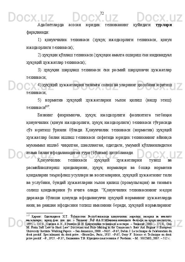 Адабиётларда   асосан   юридик   техниканинг   қуйидаги   турлари
фарқланади: 
1)   қонунчилик   техникаси   (ҳуқуқ   ижодкорлиги   техникаси,   қонун
ижодкорлиги техникаси); 
2) ҳуқуқни қўллаш техникаси (ҳуқуқни амалга ошириш ёки индивидуал
ҳуқуқий ҳужжатлар техникаси); 
3)   ҳуқуқни   шарҳлаш   техникаси   ёки   расмий   шарҳловчи   ҳужжатлар
техникаси; 
4) ҳуқуқий ҳужжатларни тизимга солиш ва уларнинг ҳисобини юритиш
техникаси; 
5)   норматив   ҳуқуқий   ҳужжатларни   эълон   қилиш   (нашр   этиш)
техникаси 117
. 
Бизнинг   фикримизча,   ҳуқуқ   ижодкорлиги   фаолиятига   татбиқан
қонунчилик   (қонун   ижодкорлиги,   ҳуқуқ   ижодкорлиги)   техникаси   тўғрисида
сўз   юритиш   ўринли   бўлади.   Қонунчилик   техникаси   (норматив)   ҳуқуқий
ҳужжатлар   билан   ишлаш   техникаси   сифатида   юридик   техниканинг   айниқса
мукаммал   ишлаб   чиқилган,   шаклланган,   одатдаги,   умумий   қўлланиладиган
атама билан ифодаланадиган тури (бўлими) ҳисобланади.
Қонунчилик   техникаси   ҳуқуқий   ҳужжатларни   тузиш   ва
расмийлаштириш   қоидаларини,   ҳуқуқ   нормалари   ва   бошқа   норматив
қоидаларни таърифлаш усуллари ва воситаларини, ҳуқуқий ҳужжатнинг тили
ва   услубини,   бундай   ҳужжатларни   эълон   қилиш   (промульгация)   ва   тизимга
солиш   қоидаларини   ўз   ичига   олади.   “Қонунчилик   техникасининг   юқори
даражада   бўлиши   қонунда   ифодаланувчи   ҳуқуқий   норманинг   ҳужжатларда
аниқ ва равшан ифодасини топиш имконини беради, ҳуқуқий нормаларнинг
117
  Қаранг:   Одилқориев   Х.Т.   Ўзбекистон   Республикасида   қонунчилик   жараёни:   назария   ва   амалиёт
масалалари.:  юрид. фан. док. дис. – Тошкент:  ЎзР ФА И.Мўминов номидаги  Фалсафа  ва ҳуқуқ  институти,
1995. – 232 б.; Саидов А.Х., Кўчимов Ш.Н. Қонунчилик техникаси асослари. – Тошкент, 2001. – 272 б.; Cini
M. From  Soft   Law  to Hard   Law?  Discretion  and  Rule-Making  in the  Comission’s State  Aid Regime  //   European
University Institute Working Papers. – San domenico, 2000. – № 35. – Р .67;  Dabin J. La technique de l' а laboration du
droit   positif.   Spеcialement   du   droit   prive.   –Bruxelles;   Paris,   1935.   –Р.67;   Genу   F.   Science   et   Technique   en   droit
prive positif. –P., 1925. –P.37.; Кашанина Т.В. Юридическая техника // Учебник. – M.: ЭКСМО, 2007. – 512 с. 72 