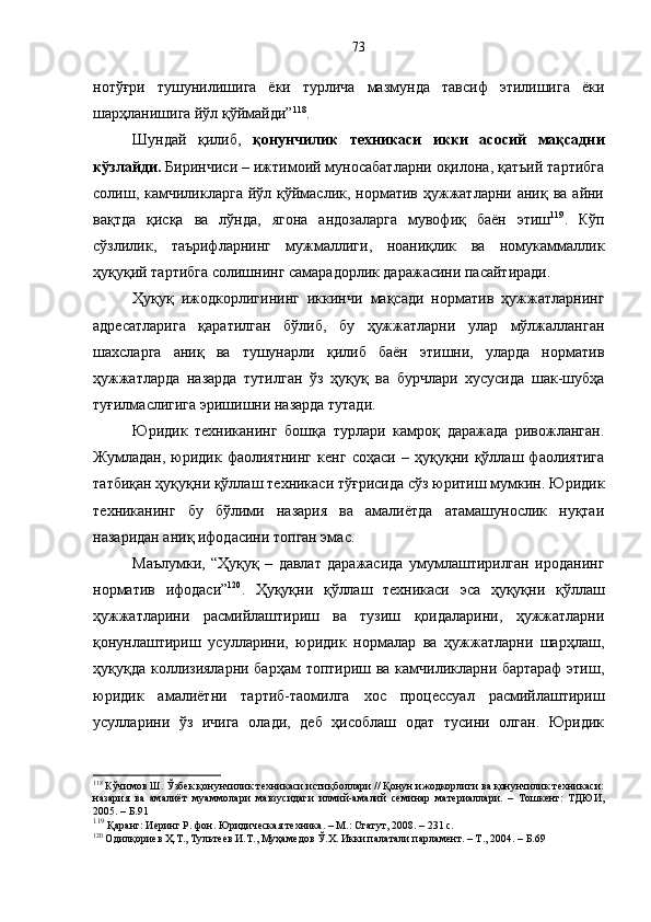 нотўғри   тушунилишига   ёки   турлича   мазмунда   тавсиф   этилишига   ёки
шарҳланишига йўл қўймайди” 118
.
Шундай   қилиб,   қонунчилик   техникаси   икки   асосий   мақсадни
кўзлайди.  Биринчиси – ижтимоий муносабатларни оқилона, қатъий тартибга
солиш, камчиликларга  йўл қўймаслик, норматив  ҳужжатларни  аниқ ва  айни
вақтда   қисқа   ва   лўнда,   ягона   андозаларга   мувофиқ   баён   этиш 119
.   Кўп
сўзлилик,   таърифларнинг   мужмаллиги,   ноаниқлик   ва   номукаммаллик
ҳуқуқий тартибга солишнинг самарадорлик даражасини пасайтиради. 
Ҳуқуқ   ижодкорлигининг   иккинчи   мақсади   норматив   ҳужжатларнинг
адресатларига   қаратилган   бўлиб,   бу   ҳужжатларни   улар   мўлжалланган
шахсларга   аниқ   ва   тушунарли   қилиб   баён   этишни,   уларда   норматив
ҳужжатларда   назарда   тутилган   ўз   ҳуқуқ   ва   бурчлари   хусусида   шак-шубҳа
туғилмаслигига эришишни назарда тутади. 
Юридик   техниканинг   бошқа   турлари   камроқ   даражада   ривожланган.
Жумладан,   юридик   фаолиятнинг   кенг   соҳаси   –   ҳуқуқни   қўллаш   фаолиятига
татбиқан ҳуқуқни қўллаш техникаси тўғрисида сўз юритиш мумкин. Юридик
техниканинг   бу   бўлими   назария   ва   амалиётда   атамашунослик   нуқтаи
назаридан аниқ ифодасини топган эмас.
Маълумки,   “Ҳуқуқ   –   давлат   даражасида   умумлаштирилган   ироданинг
норматив   ифодаси” 120
.   Ҳуқуқни   қўллаш   техникаси   эса   ҳуқуқни   қўллаш
ҳужжатларини   расмийлаштириш   ва   тузиш   қоидаларини,   ҳужжатларни
қонунлаштириш   усулларини,   юридик   нормалар   ва   ҳужжатларни   шарҳлаш,
ҳуқуқда коллизияларни барҳам топтириш ва камчиликларни бартараф  этиш,
юридик   амалиётни   тартиб-таомилга   хос   процессуал   расмийлаштириш
усулларини   ўз   ичига   олади,   деб   ҳисоблаш   одат   тусини   олган.   Юридик
118
 Кўчимов Ш. Ўзбек қонунчилик техникаси истиқболлари // Қонун ижодкорлиги ва қонунчилик техникаси:
назария   ва   амалиёт   муаммолари   мавзусидаги   илмий-амалий   семинар   материаллари.   –   Тошкент:   ТДЮИ,
2005. – Б.91
119
 Қаранг: Иеринг Р. фон. Юридическая техника. – М.: Статут, 2008. – 231 с.
120
 Одилқориев Ҳ.Т., Тультеев И.Т., Муҳамедов Ў.Х. Икки палатали парламент. – Т., 2004. – Б.69 73 