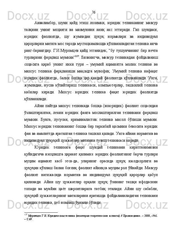 Авваламбор,   шуни   қайд   этиш   лозимки,   юридик   техниканинг   мазкур
талқини   унинг   моҳияти   ва   мазмунини   аниқ   акс   эттиради.   Гап   шундаки,
юридик   фаолиятда,   шу   жумладан   ҳуқуқ   нормалари   ва   индивидуал
қарорларни матнга мос тарзда мустаҳкамлашда қўлланиладиган техника анча
ранг-барангдир.   Г.И.Муромцев   қайд   этганидек,   “бу   тушунчанинг   бир   нечта
турларини   фарқлаш   мумкин” 127
.   Бизнингча,   мазкур   техникадан   фойдаланиш
соҳасига   қараб   унинг   икки   тури   –   умумий   аҳамиятга   молик   техника   ва
махсус   техника   фарқланиши   мақсадга   мувофиқ.   Умумий   техника   нафақат
юридик   фаолиятда,   балки   бошқа   ҳар   қандай   фаолиятда   қўлланилади.   Унга,
жумладан,   нусха   кўпайтириш   техникаси,   компьютерлар,   ташкилий   техника
кабилар   киради.   Махсус   юридик   техника   фақат   юридик   фаолиятда
қўлланилади.
Айни   пайтда   махсус   техникада   бошқа   (ноюридик)   фаолият   соҳасидан
ўзлаштирилган,   лекин   юридик   фанга   мослаштирилган   техникани   фарқлаш
мумкин.   Бунга,   хусусан,   криминалистик   техника   мисол   бўлиши   мумкин.
Махсус юридик техниканинг бошқа бир таркибий қисмини бевосита юридик
фан ва амалиётда яратилган техника ташкил қилади. Унга айнан норматив ва
индивидуал ҳуқуқий ҳужжатлар матнини тузиш техникаси киради. 
Юридик   техникага   фақат   шундай   техникани   киритганимизни
қуйидагича изоҳлашга ҳаракат қиламиз: юридик фаолиятнинг барча турлари
муҳим   аҳамият   касб   этса-да,   уларнинг   орасида   ҳуқуқ   ижодкорлиги   ва
ҳуқуқни қўллаш билан боғлиқ фаолият айниқса муҳим рол ўйнайди. Мазкур
фаолият   натижасида   норматив   ва   индивидуал   ҳуқуқий   қарорлар   қабул
қилинади.   Айни   шу   ҳужжатлар   орқали   ҳуқуқ   ўзининг   ташқи   ифодасини
топади   ва   муайян   ҳаёт   шароитларига   татбиқ   этилади.   Айни   шу   сабабли,
ҳуқуқий ҳужжатларнинг матнларини яратишда фойдаланиладиган техникани
юридик техника, деб номлаш ўринли бўлади.
127
 Муромцев Г.И. Юридическая техника (некоторые теоретические аспекты) // Правоведение. – 2000, –№1.
– С.69. 76 