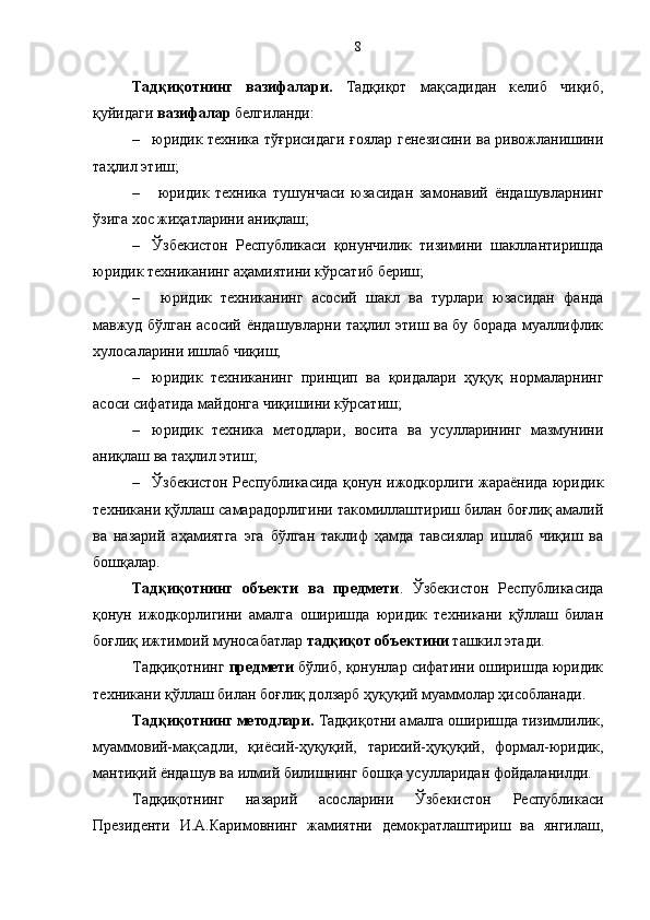 Тадқиқотнинг   вазифалари.   Тадқиқот   мақсадидан   келиб   чиқиб,
қуйидаги  вазифалар  белгиланди: 
– юридик техника тўғрисидаги ғоялар генезисини ва ривожланишини
таҳлил этиш;
–   юридик   техника   тушунчаси   юзасидан   замонавий   ёндашувларнинг
ўзига хос жиҳатларини аниқлаш; 
– Ўзбекистон   Республикаси   қонунчилик   тизимини   шакллантиришда
юридик техниканинг аҳамиятини кўрсатиб бериш;
–   юридик   техниканинг   асосий   шакл   ва   турлари   юзасидан   фанда
мавжуд бўлган асосий ёндашувларни таҳлил этиш ва бу борада муаллифлик
хулосаларини ишлаб чиқиш; 
– юридик   техниканинг   принцип   ва   қоидалари   ҳуқуқ   нормаларнинг
асоси сифатида майдонга чиқишини кўрсатиш;
– юридик   техника   методлари,   восита   ва   усулларининг   мазмунини
аниқлаш ва таҳлил этиш;
– Ўзбекистон Республикасида қонун ижодкорлиги жараёнида юридик
техникани қўллаш самарадорлигини такомиллаштириш билан боғлиқ амалий
ва   назарий   аҳамиятга   эга   бўлган   таклиф   ҳамда   тавсиялар   ишлаб   чиқиш   ва
бошқалар.
Тадқиқотнинг   объекти   ва   предмети .   Ўзбекистон   Республикасида
қонун   ижодкорлигини   амалга   оширишда   юридик   техникани   қўллаш   билан
боғлиқ ижтимоий муносабатлар  тадқиқот объектини  ташкил этади. 
Тадқиқотнинг  предмети  бўлиб, қонунлар сифатини оширишда юридик
техникани қўллаш билан боғлиқ долзарб ҳуқуқий муаммолар ҳисобланади.
Тадқиқотнинг методлари.  Тадқиқотни амалга оширишда тизимлилик,
муаммовий-мақсадли,   қиёсий-ҳуқуқий,   тарихий-ҳуқуқий,   формал-юридик,
мантиқий ёндашув ва илмий билишнинг бошқа усулларидан фойдаланилди.
Тадқиқотнинг   назарий   асосларини   Ўзбекистон   Республикаси
Президенти   И.А.Каримовнинг   жамиятни   демократлаштириш   ва   янгилаш, 8 