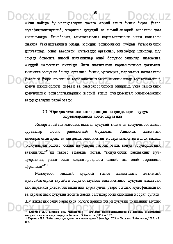 Айни   пайтда   бу   ислоҳотларни   ҳаётга   жорий   этиш   билан   бирга,   ўзаро
мувофиқлаштирилиб,   уларнинг   ҳуқуқий   ва   илмий-назарий   асослари   ҳам
яратилмоқда.   Бинобарин,   мамлакатимиз   парламентининг   икки   палатали
шаклга   ўтказилганлиги   ҳамда   юридик   техниканинг   тубдан   ўзгарганлиги
депутатлар,   сенат   аъзолари,   мутасадди   органлар,   мансабдор   шахслар,   шу
соҳада   бевосита   илмий   изланишлар   олиб   борувчи   олимлар   зиммасига
жиддий   масъулият   юклайди.   Янги   шаклланган   парламентнинг   ҳокимият
тизимига   кирувчи   бошқа   органлар   билан,   қолаверса,   парламент   палаталари
ўртасида   ўзаро  чеклаш   ва  мувозанатлаш  механизмини  янада  мустаҳкамлаш,
қонун   ижодкорлиги   сифати   ва   самарадорлигини   ошириш,   унга   замонавий
қонунчилик   технологияларини   жорий   этиш   фундаментал   илмий-амалий
тадқиқотларни талаб этади.
2.2. Юридик техниканинг принцип ва қоидалари – ҳуқуқ
нормаларининг асоси сифатида
Ҳозирги   пайтда   мамлакатимизда   ҳуқуқий   тизим   ва   қонунчилик   жадал
суръатлар   билан   ривожланиб   бормоқда.   Айниқса,   жамиятни
демократлаштириш   ва   янгилаш,   мамлакатни   модернизация   ва   ислоҳ   қилиш
“қонунларни   ишлаб   чиқиш   ва   уларни   татбиқ   этиш,   қонун   устуворлигини
таъминлаш” 135
ни   тақозо   этмоқда.   Зотан,   “қонунчилик   давлатнинг   куч-
қудратини,   унинг   халқ   хоҳиш-иродасига   таяниб   иш   олиб   боришини
кўрсатади” 136
.
Маълумки,   миллий   ҳуқуқий   тизим   жамиятдаги   ижтимоий
муносабатларни   тартибга   солувчи   муайян   мамлакатнинг   ҳуқуқий   жиҳатдан
қай даражада ривожланганлигини кўрсатувчи, ўзаро боғлиқ, мувофиқлашган
ва ҳаракатдаги ҳуқуқий восита ҳамда белгилар йиғиндисидан иборат бўлади.
Шу жиҳатдан олиб қараганда, ҳуқуқ принциплари ҳуқуқий тизимнинг муҳим
135
  Каримов   И.А.   Бизнинг   бош   мақсадимиз   –   жамиятни   демократлаштириш   ва   янгилаш,   мамлакатни
модернизация ва ислоҳ этишдир. – Тошкент: Ўзбекистон, 2005. – Б.22
136
 Каримов И.А. Ўзбек халқи ҳеч қачон, ҳеч кимга қарам бўлмайди. Т.13. – Тошкент: Ўзбекистон, 2005. – Б.
169. 80 