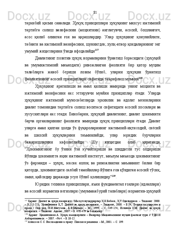 таркибий қисми саналади. Ҳуқуқ принциплари ҳуқуқнинг махсус ижтимоий
тартибга   солиш   вазифасини   (моҳиятини)   англатувчи,   асосий,   бошланғич,
асос   қилиб   олинган   ғоя   ва   қарашлардир.   Улар   ҳуқуқнинг   қонунийлиги,
табиати ва ижтимоий вазифасини, шунингдек, хулқ-атвор қоидаларининг энг
умумий жиҳатларини ўзида ифодалайди 137
.
Давлатнинг позитив ҳуқуқ нормаларини ўрнатиш борасидаги (ҳуқуқий
ва   умумижтимоий   маънодаги)   ривожланган   фаолияти   бир   қатор   муҳим
талабларга   жавоб   бериши   лозим   бўлиб,   уларни   ҳуқуқни   ўрнатиш
фаолиятининг асосий  принциплари сифатида таърифлаш мумкин 138
.  
Ҳуқуқнинг   яратилиши   ва   амал   қилиши   замирида   унинг   моҳияти   ва
ижтимоий   вазифасини   акс   эттирувчи   муайян   принциплар   ётади.   Уларда
ҳуқуқнинг   ижтимоий   муносабатларда   эркинлик   ва   адолат   мезонларини
давлат томонидан тартибга солиш воситаси сифатидаги асосий хоссалари ва
хусусиятлари   акс   этади.   Бинобарин,   ҳуқуқий   давлатнинг,   давлат   ҳокимияти
барча   органларининг   фаолияти   замирида   ҳуқуқ   принциплари   ётади.   Давлат
уларга   амал   қилган   ҳолда   ўз   фуқароларининг   ижтимоий-иқтисодий,   сиёсий
ва   шахсий   ҳуқуқларини   таъминлайди,   улар   юридик   бурчларни
бажаришларини   кафолатлайди.   Шу   жиҳатдан   олиб   қараганда,
“Ҳокимиятнинг   бу   ўзини   ўзи   кучайтириши   ва   шиддатли   тус   олдириши
йўлида ҳокимиятга яқин ижтимоий институт, маълум маънода ҳокимиятнинг
ўз   фарзанди   –   ҳуқуқ,   юксак   ахлоқ   ва   ривожланган   маънавият   билан   бир
қаторда, ҳокимиятдаги салбий тамойиллар йўлига ғов қўядиган асосий тўсиқ,
омил, қайсидир даражада усул бўлиб қолишидир” 139
.
Юридик техника принциплари, яъни фундаментал ғоялари (идеаллари)
ва асосий норматив негизлари (умуммажбурий талаблари) норматив-ҳуқуқий
137
 Қаранг: Давлат ва ҳуқуқ назарияси / Масъул муҳаррирлар Ҳ.Б.Бобоев, Ҳ.Т.Одилқориев. – Тошкент: 2000.
–   Б.215-223;   Холмўминов   Қ.Т.   Давлат   ва   ҳуқуқ   назарияси.   –   Тошкент,   2000.   –   Б.54;   Теория   государства   и
права   /   Под   ред.   Н.И.Матузова,   А.В.Малько.   –   М.,   1999.   –   С.   149-154;   Исломов   З.М.   Давлат   ва   ҳуқуқ
назарияси. – Тошкент: Адолат, 2007. – Б. 478-479 ва бошқалар.
138
  Қаранг: Ҳошимхонов А. Ҳуқуқ ижодкорлиги – Вазирлар Маҳкамасининг муҳим фаолият тури // ТДЮИ
Ахборотномаси. − 2007. –№ 4. – Б.10-12.
139
 Алексеев С.С. Восхождение к праву. Поиски и решения. – М., 2001. – С. 199. 81 