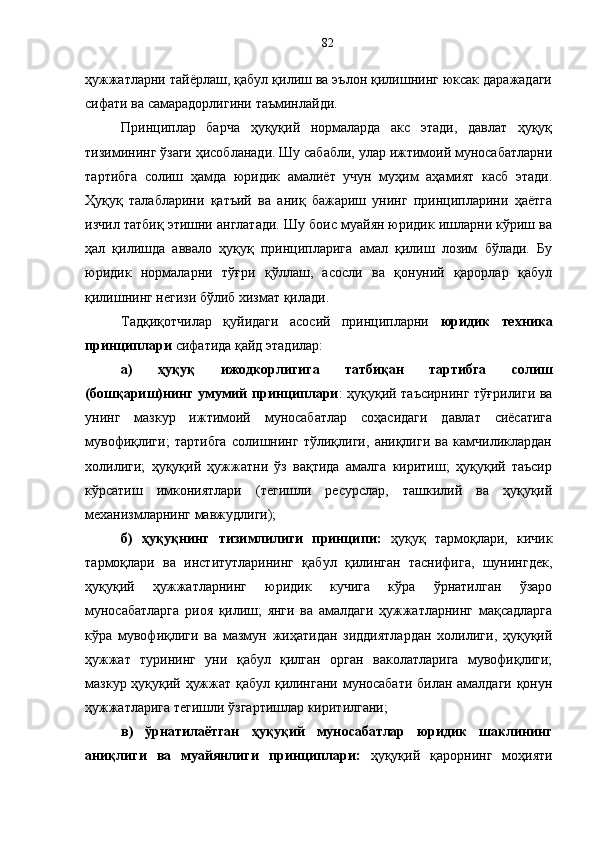 ҳужжатларни тайёрлаш, қабул қилиш ва эълон қилишнинг юксак даражадаги
сифати ва самарадорлигини таъминлайди. 
Принцип лар   барча   ҳуқуқий   нормаларда   акс   этади,   давлат   ҳуқуқ
тизимининг ўзаги ҳисобланади. Шу сабабли, улар ижтимоий муносабатларни
тартибга   солиш   ҳамда   юридик   амалиёт   учун   муҳим   аҳамият   касб   этади.
Ҳуқуқ   талабларини   қатъий   ва   аниқ   бажариш   унинг   принципларини   ҳаётга
изчил татбиқ этишни англатади. Шу боис муайян юридик ишларни кўриш ва
ҳал   қилишда   аввало   ҳуқуқ   принципларига   амал   қилиш   лозим   бўлади.   Бу
юридик   нормаларни   тўғри   қўллаш,   асосли   ва   қонуний   қарорлар   қабул
қилишнинг негизи бўлиб хизмат қилади.
Тадқиқотчилар   қуйидаги   асосий   принципларни   юридик   техник а
принциплари  сифатида қайд этадилар:
а)   ҳуқуқ   ижодкорлигига   татбиқан   тартибга   солиш
(бошқариш)нинг умумий принциплари : ҳуқуқий таъсирнинг тўғрилиги ва
унинг   мазкур   ижтимоий   муносабатлар   соҳасидаги   давлат   сиёсатига
мувофиқлиги;   тартибга   солишнинг   тўлиқлиги,   аниқлиги   ва   камчиликлардан
холилиги;   ҳуқуқий   ҳужжатни   ўз   вақтида   амалга   киритиш;   ҳуқуқий   таъсир
кўрсатиш   имкониятлари   (тегишли   ресурслар,   ташкилий   ва   ҳуқуқий
механизмларнинг мавжудлиги); 
б)   ҳуқуқнинг   тизимлилиги   принципи:   ҳуқуқ   тармоқлари,   кичик
тармоқлари   ва   институтларининг   қабул   қилинган   таснифига,   шунингдек,
ҳуқуқий   ҳужжатларнинг   юридик   кучига   кўра   ўрнатилган   ўзаро
муносабатларга   риоя   қилиш;   янги   ва   амалдаги   ҳужжатларнинг   мақсадларга
кўра   мувофиқлиги   ва   мазмун   жиҳатидан   зиддиятлардан   холилиги,   ҳуқуқий
ҳужжат   турининг   уни   қабул   қилган   орган   ваколатларига   мувофиқлиги;
мазкур ҳуқуқий ҳужжат қабул қилингани муносабати билан амалдаги қонун
ҳужжатларига тегишли ўзгартишлар киритилгани; 
в)   ўрнатилаётган   ҳуқуқий   муносабатлар   юридик   шаклининг
аниқлиги   ва   муайянлиги   принциплари:   ҳуқуқий   қарорнинг   моҳияти82 
