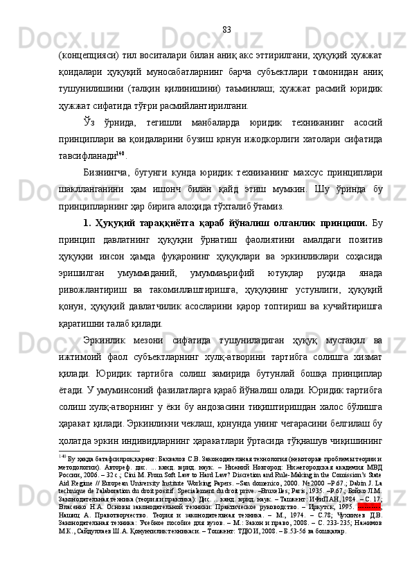 (концепцияси) тил воситалари билан аниқ акс эттирилгани, ҳуқуқий ҳужжат
қоидалари   ҳуқуқий   муносабатларнинг   барча   субъектлари   томонидан   аниқ
тушунилишини   (талқин   қилинишини)   таъминлаш;   ҳужжат   расмий   юридик
ҳужжат сифатида тўғри расмийлантирилгани. 
Ўз   ўрнида,   тегишли   манбаларда   юридик   техниканинг   асосий
принциплари ва қоидаларини  бузиш   қонун ижодкорлиги  хатолари сифатида
тавсифланади 140
. 
Бизнингча,   бугунги   кунда   юридик   техниканинг   махсус   принциплари
шаклланганини   ҳам   ишонч   билан   қайд   этиш   мумкин.   Шу   ўринда   бу
принципларнинг ҳар бирига алоҳида тўхталиб ўтамиз.
1.   Ҳуқуқий   тараққиётга   қараб   йўналиш   олганлик   принципи.   Бу
принцип   давлатнинг   ҳуқуқни   ўрнатиш   фаолиятини   амалдаги   позитив
ҳуқуқни   инсон   ҳамда   фуқаронинг   ҳуқуқлари   ва   эркинликлари   соҳасида
эришилган   умуммаданий,   умуммаърифий   ютуқлар   руҳида   янада
ривожлантириш   ва   такомиллаштиришга,   ҳуқуқнинг   устунлиги,   ҳуқуқий
қонун,   ҳуқуқий   давлатчилик   асосларини   қарор   топтириш   ва   кучайтиришга
қаратишни талаб қилади. 
Эркинлик   мезони   сифатида   тушуниладиган   ҳуқуқ   мустақил   ва
ижтимоий   фаол   субъектларнинг   хулқ-атворини   тартибга   солишга   хизмат
қилади.   Юридик   тартибга   солиш   замирида   бутунлай   бошқа   принциплар
ётади. У умуминсоний фазилатларга қараб йўналиш олади. Юридик тартибга
солиш   хулқ-атворнинг   у   ёки   бу   андозасини   тиқиштиришдан   халос   бўлишга
ҳаракат қилади. Эркинликни чеклаш, қонунда унинг чегарасини белгилаш бу
ҳолатда эркин индивидларнинг ҳаракатлари ўртасида тўқнашув чиқишининг
140
 Бу ҳақда батафсилроқ қаранг: Бахвалов С.В. Законодательная технология (некоторые проблемы теории и
методологии).   Автореф.   дис.   ...   канд.   юрид.   наук.   –   Нижний   Новгород:   Нижегородская   академия   МВД
России, 2006. – 32 с.; Cini M. From Soft Law to Hard Law? Discretion and Rule-Making in the Comission’s State
Aid Regime // European University Institute Working Papers. –San domenico, 2000.   №   2000 –Р .67.;   Dabin J. La
technique de l' а laboration du droit positif. Spеcialement du droit prive. –Bruxelles; Paris, 1935. –Р.67.; Бойко Л.М.
Законодательная техника (теория и практика): Дис. ... канд. юрид. наук. – Ташкент: ИФиПАН, 1984. – С. 17 ;
Власенко   Н.А.   Основы   законодательной   техники:   Практическое   руководство.   –   Иркутск,   1995.   ---------- ;
Нашиц   А.   Правотворчество.   Теория   и   законодательная   техника.   –   М.,   1974.   –   С.78;   Чухвичев   Д.В.
Законодательная   техника:   Учебное   пособие   для   вузов.   –   М.:   Закон   и   право,   2008.   –   С.   233-235;   Нажимов
М.К., Сайдуллаев Ш.А. Қонунчилик техникаси. – Тошкент: ТДЮИ, 2008. – Б.53-56 ва бошқалар.  83 