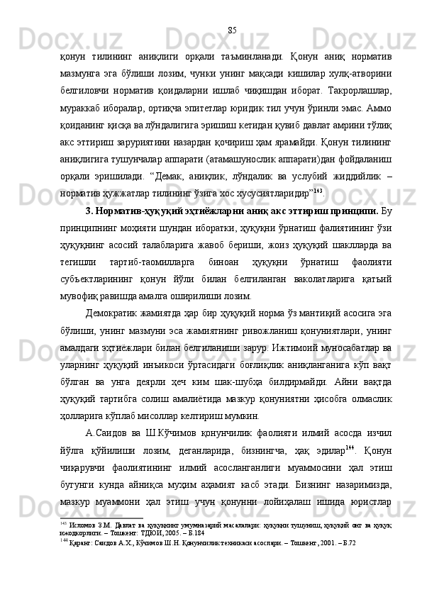 қонун   тилининг   аниқлиги   орқали   таъминланади.   Қонун   аниқ   норматив
мазмунга   эга   бўлиши   лозим,   чунки   унинг   мақсади   кишилар   хулқ-атворини
белгиловчи   норматив   қоидаларни   ишлаб   чиқишдан   иборат.   Такрорлашлар,
мураккаб иборалар, ортиқча эпитетлар юридик тил учун ўринли эмас. Аммо
қоиданинг қисқа ва лўндалигига эришиш кетидан қувиб давлат амрини тўлиқ
акс эттириш заруриятини назардан қочириш ҳам ярамайди. Қонун тилининг
аниқлигига тушунчалар аппарати (атамашунослик аппарати)дан фойдаланиш
орқали   эришилади.   “Демак,   аниқлик,   лўндалик   ва   услубий   жиддийлик   –
норматив ҳужжатлар тилининг ўзига хос хусусиятларидир” 143
.
3. Норматив-ҳуқуқий эҳтиёжларни аниқ акс эттириш принципи.  Бу
принципнинг моҳияти шундан иборатки, ҳуқуқни ўрнатиш фалиятининг ўзи
ҳуқуқнинг   асосий   талабларига   жавоб   бериши,   жоиз   ҳуқуқий   шаклларда   ва
тегишли   тартиб-таомилларга   биноан   ҳуқуқни   ўрнатиш   фаолияти
субъектларининг   қонун   йўли   билан   белгиланган   ваколатларига   қатъий
мувофиқ равишда амалга оширилиши лозим. 
Демократик жамиятда ҳар бир ҳуқуқий норма ўз мантиқий асосига эга
бўлиши,   унинг   мазмуни   эса   жамиятнинг   ривожланиш   қонуниятлари,   унинг
амалдаги эҳтиёжлари билан белгиланиши зарур. Ижтимоий муносабатлар ва
уларнинг   ҳуқуқий   инъикоси   ўртасидаги   боғлиқлик   аниқланганига   кўп   вақт
бўлган   ва   унга   деярли   ҳеч   ким   шак-шубҳа   билдирмайди.   Айни   вақтда
ҳуқуқий   тартибга   солиш   амалиётида   мазкур   қонуниятни   ҳисобга   олмаслик
ҳолларига кўплаб мисоллар келтириш мумкин. 
А.Саидов   ва   Ш.Кўчимов   қонунчилик   фаолияти   илмий   асосда   изчил
йўлга   қўйилиши   лозим,   деганларида,   бизнингча,   ҳақ   эдилар 144
.   Қонун
чиқарувчи   фаолиятининг   илмий   асосланганлиги   муаммосини   ҳал   этиш
бугунги   кунда   айниқса   муҳим   аҳамият   касб   этади.   Бизнинг   назаримизда,
мазкур   муаммони   ҳал   этиш   учун   қонунни   лойиҳалаш   ишида   юристлар
143
  Исломов   З.М.   Давлат   ва   ҳуқуқнинг   умумназарий   масалалари:   ҳуқуқни   тушуниш,   ҳуқуқий   онг   ва   ҳуқуқ
ижодкорлиги. – Тошкент: ТДЮИ, 2005. – Б.184
144
 Қаранг: Саидов А.Х., Кўчимов Ш.Н. Қонунчилик техникаси асослари. – Тошкент, 2001. – Б.72  85 